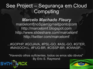 See Project – Segurança em Cloud
            Computing
          Marcelo Machado Fleury
     marcelomf[noSpam]gmail[ponto]com
         http://marcelomf.blogspot.com
     http://www.slideshare.com/marcelomf
           http://twitter.com/marcelomf
...#GOPHP, #GOJAVA, #PSL-GO, #ASL-GO, #GTER,
   #MASOCH-L, #FUG-BR, #CISSP-BR, #OWASP...

 "Havendo olhos suficientes, todos os erros são óbvios"
                 By Eric S. Raymond
 