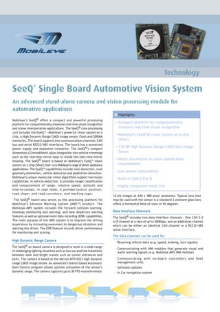 Technology

SeeQ Single Board Automotive Vision System
                ®



An advanced stand-alone camera and vision processing module for
automotive applications
                                                                           Features
                                                                             Highlights
Mobileye’s SeeQ® offers a compact and powerful processing
                                                                            • Compact platform for computationally
platform for computationally intensive real time visual recognition
and scene interpretation applications. The SeeQ® core processing             intensive real time visual recognition
unit includes the EyeQ™ - Mobileye’s powerful vision system on a
                                                                            • Mobileye’s EyeQTM vision system on a chip
chip, a High Dynamic Range CMOS image sensor, Flash and SDRAM
memories. The board supports two communication channels, CAN                 (VSoC)
bus and serial RS232/485 interfaces. The board has a protected
                                                                            • 110 dB High Dynamic Range CMOS VGA Image
power supply and expansion connector. The SeeQ®’s compact
dimensions (33mmx65mm) allow integration into vehicle trimmings              Sensor
such as the rearview mirror base or inside the side-view mirror
                                                                            • Meets automotive in-cabin qualiﬁcation
housing. The SeeQ® board is based on Mobileye’s EyeQ™ vision
system on a chip (VSoC) that runs Mobileye’s range of driver assistance      requirements
applications. The EyeQ™ capabilities include lane detection, road
                                                                            • Low power consumption
geometry estimation, vehicle detection and pedestrian detection.
Mobileye’s unique monocular vision algorithms support two major             • Built-in CAN 2.0 A/B
capabilities. In vehicle detection, it provides target classiﬁcation
and measurement of range, relative speed, azimuth and                       • Highly integrated/small size
time-to-contact. In road vision, it provides lateral position,
road slope, and road curvature, and marking type.
                                                                          12-bit images at 640 x 480 pixel resolution. Typical lens that
 The SeeQ® board also serves as the processing platform for               may be used with the sensor is a standard 3-element glass lens
Mobileye’s Advance Warning System (AWS™) product. The                     offers a horizontal ﬁeld-of-view of 40 degrees.
Mobileye-AWS system includes the forward collision warning,
headway monitoring and warning, and lane departure warning                Data Interface Channels
features as well as optional event data recording (EDR) capabilities.     The SeeQ® includes two data interface channels - One CAN 2.0
The main purpose of the AWS system is to improve the driving              A/B channel at a rate of up to 500Kbps, and an additional channel
experience by increasing awareness to dangerous situations and            which can be either an identical CAN channel or a RS232/485
alerting the driver. The EDR feature records driver performance           serial interface.
for monitoring and scoring.
                                                                          The data channels can be used for:
High Dynamic Range Camera
                                                                           • Receiving vehicle data (e.g. speed, braking, turn signals)
The SeeQ® on-board camera is designed to work in a wide range
                                                                           • Communicating with HMI modules that generate visual and
of challenging lighting situations such as low sun and fast transitions      audio warning signals (e.g. Mobileye AWS HMI module)
between dark and bright scenes such as tunnel entrances and
exits. The camera is based on the Micron MT9 V023 high dynamic             • Communicating with on-board controllers and ﬂeet
range CMOS Image sensor. An advanced context-based Automatic                 management units
Gain Control program allows optimal utilization of the sensor’s            • Software updates
dynamic range. The camera captures up to 30 FPS monochromatic              • In Car navigation system
 