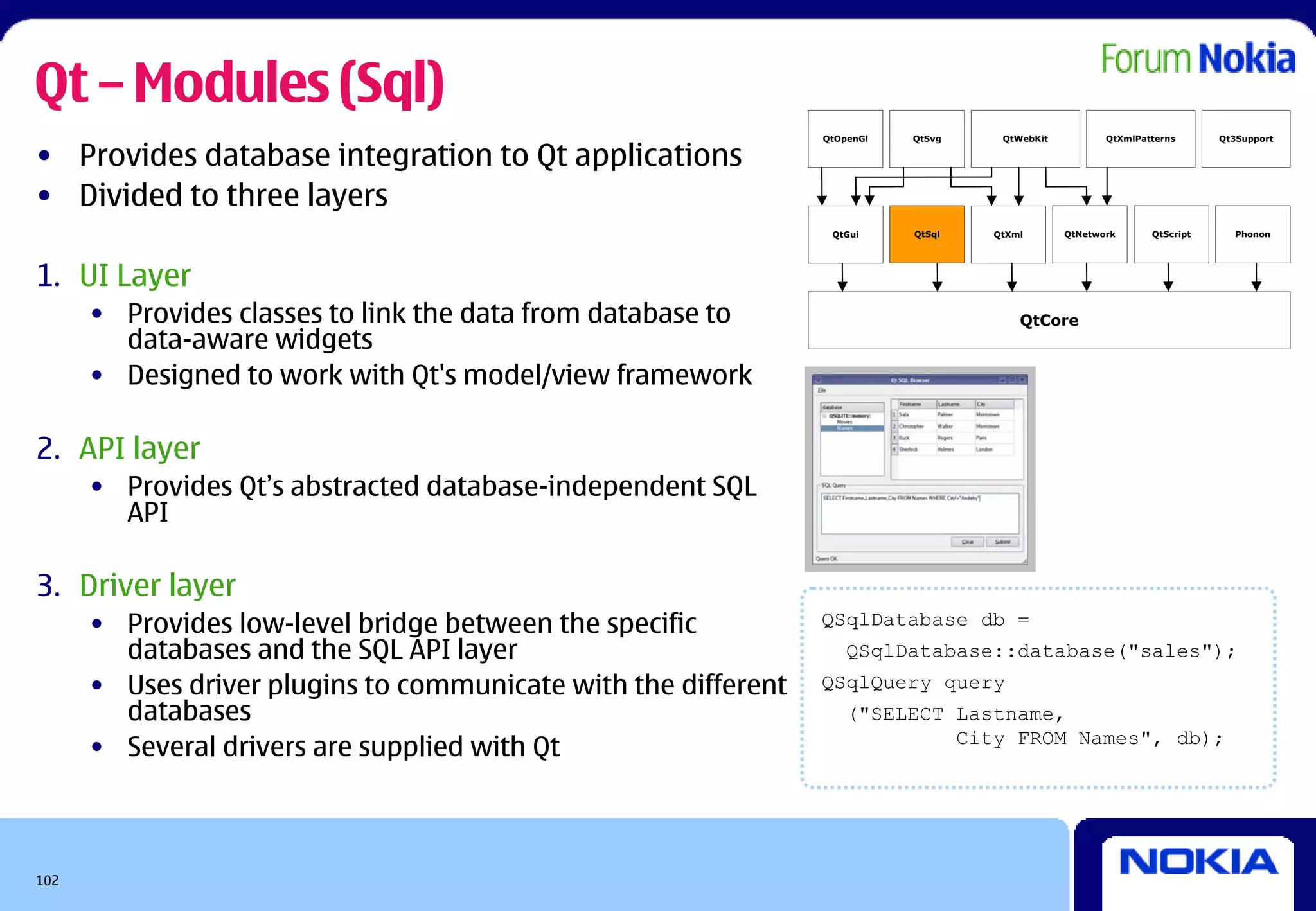Qt – Modules (Sql)
                                                                QtOpenGl   QtSvg    QtWebKit          QtXmlPatterns      Qt3Support

• Provides database integration to Qt applications
• Divided to three layers
                                                                 QtGui     QtSql   QtXml       QtNetwork      QtScript     Phonon




1. UI Layer
      • Provides classes to link the data from database to                             QtCore
        data-aware widgets
      • Designed to work with Qt's model/view framework

2. API layer
      • Provides Qt’s abstracted database-independent SQL
        API

3. Driver layer
      • Provides low-level bridge between the specific          QSqlDatabase db =
        databases and the SQL API layer                             QSqlDatabase::database("sales");
      • Uses driver plugins to communicate with the different   QSqlQuery query
        databases                                                   ("SELECT Lastname,
      • Several drivers are supplied with Qt                                 City FROM Names", db);




102
 