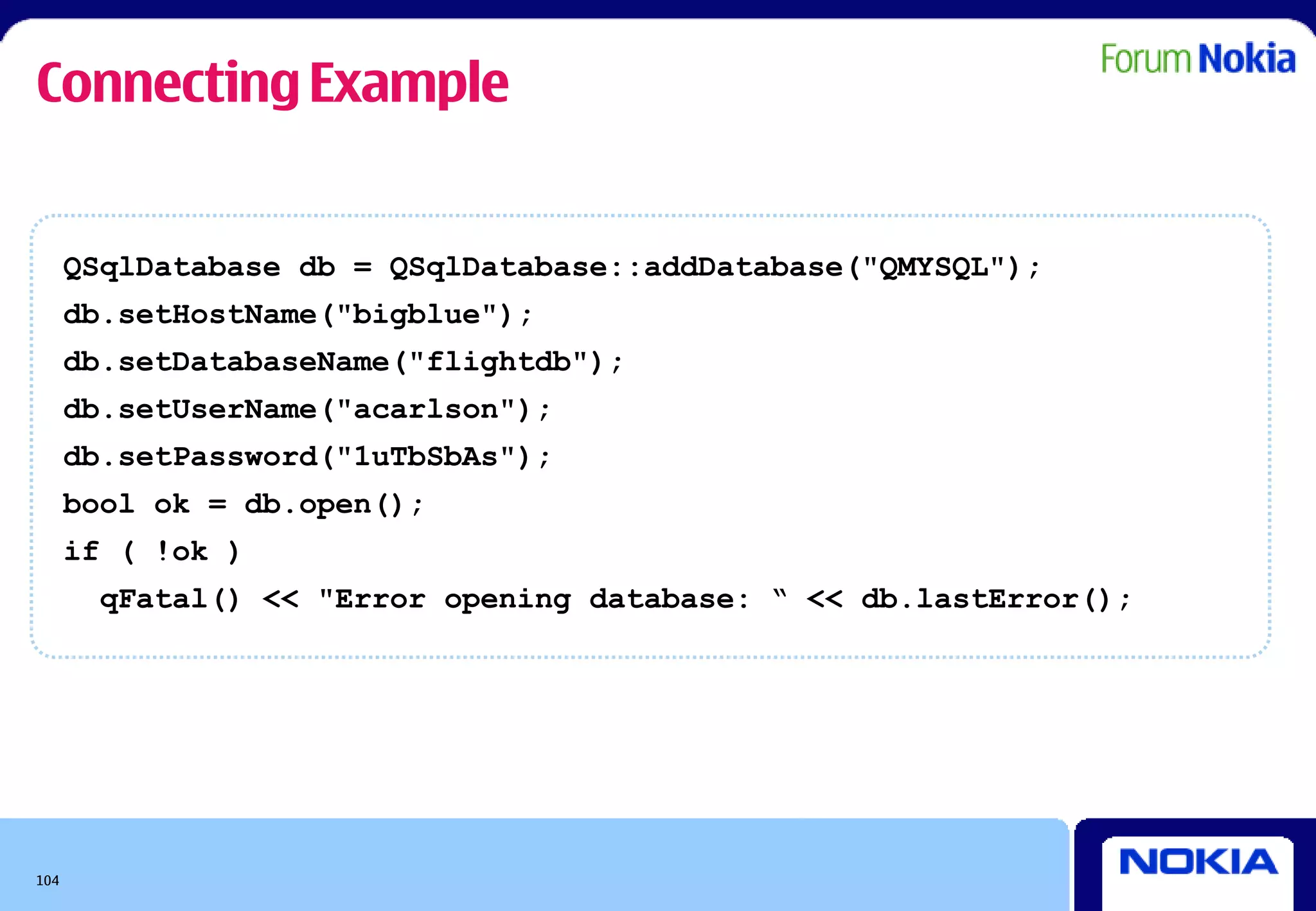Connecting Example


      QSqlDatabase db = QSqlDatabase::addDatabase("QMYSQL");
      db.setHostName("bigblue");
      db.setDatabaseName("flightdb");
      db.setUserName("acarlson");
      db.setPassword("1uTbSbAs");
      bool ok = db.open();
      if ( !ok )
        qFatal() << "Error opening database: “ << db.lastError();




104
 
