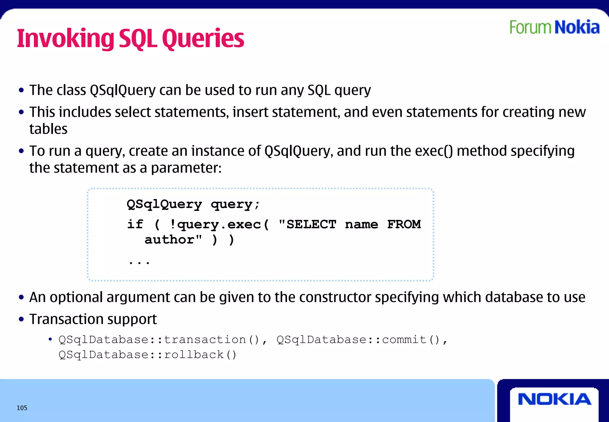 Invoking SQL Queries
• The class QSqlQuery can be used to run any SQL query
• This includes select statements, insert statement, and even statements for creating new
  tables
• To run a query, create an instance of QSqlQuery, and run the exec() method specifying
  the statement as a parameter:

                 QSqlQuery query;
                 if ( !query.exec( "SELECT name FROM
                   author" ) )
                 ...

• An optional argument can be given to the constructor specifying which database to use
• Transaction support
      • QSqlDatabase::transaction(), QSqlDatabase::commit(),
        QSqlDatabase::rollback()



105
 