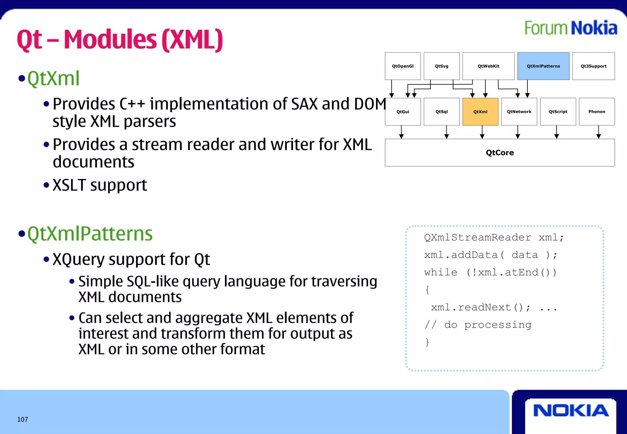 Qt – Modules (XML)
                                                           QtOpenGl       QtSvg    QtWebKit          QtXmlPatterns      Qt3Support



•QtXml
      • Provides C++ implementation of SAX and DOM          QtGui         QtSql   QtXml       QtNetwork      QtScript     Phonon


        style XML parsers
      • Provides a stream reader and writer for XML                                   QtCore
        documents
      • XSLT support


•QtXmlPatterns                                                        QXmlStreamReader xml;

      • XQuery support for Qt                                         xml.addData( data );
                                                                      while (!xml.atEnd())
         • Simple SQL-like query language for traversing              {
           XML documents
                                                                          xml.readNext(); ...
         • Can select and aggregate XML elements of                   // do processing
           interest and transform them for output as                  }
           XML or in some other format



107
 