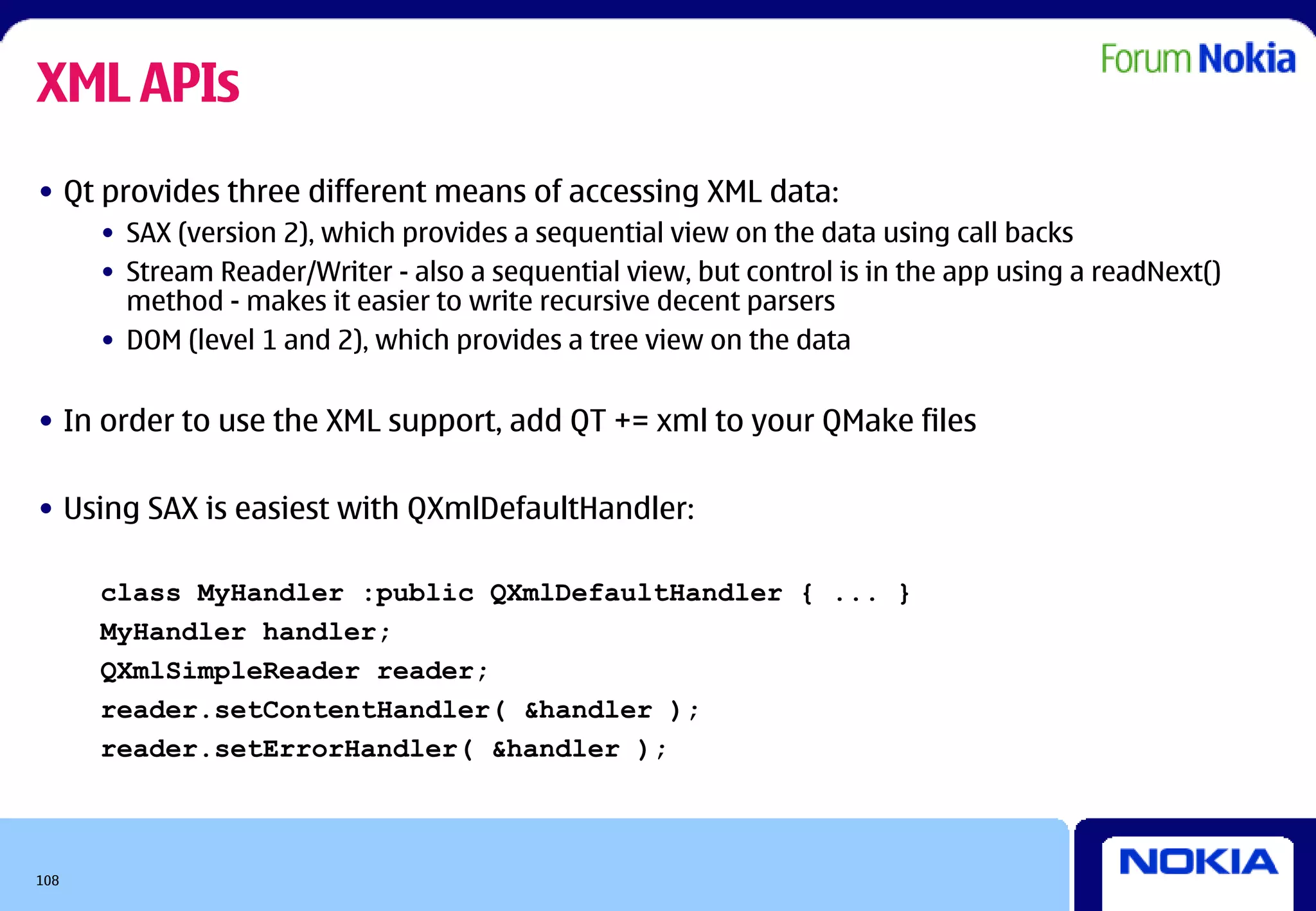 XML APIs
• Qt provides three different means of accessing XML data:
      • SAX (version 2), which provides a sequential view on the data using call backs
      • Stream Reader/Writer - also a sequential view, but control is in the app using a readNext()
        method - makes it easier to write recursive decent parsers
      • DOM (level 1 and 2), which provides a tree view on the data


• In order to use the XML support, add QT += xml to your QMake files

• Using SAX is easiest with QXmlDefaultHandler:

      class MyHandler :public QXmlDefaultHandler { ... }
      MyHandler handler;
      QXmlSimpleReader reader;
      reader.setContentHandler( &handler );
      reader.setErrorHandler( &handler );



108
 