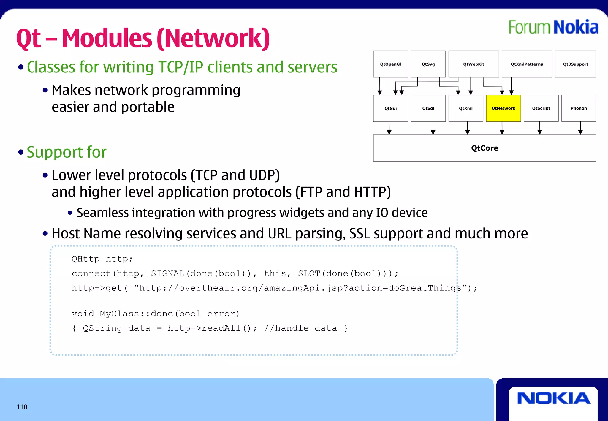 Qt – Modules (Network)
• Classes for writing TCP/IP clients and servers                QtOpenGl   QtSvg    QtWebKit          QtXmlPatterns      Qt3Support




      • Makes network programming
        easier and portable                                      QtGui     QtSql   QtXml       QtNetwork      QtScript     Phonon




• Support for                                                                          QtCore



      • Lower level protocols (TCP and UDP)
        and higher level application protocols (FTP and HTTP)
         • Seamless integration with progress widgets and any IO device
      • Host Name resolving services and URL parsing, SSL support and much more
          QHttp http;
          connect(http, SIGNAL(done(bool)), this, SLOT(done(bool)));
          http->get( “http://overtheair.org/amazingApi.jsp?action=doGreatThings”);

          void MyClass::done(bool error)
          { QString data = http->readAll(); //handle data }




110
 