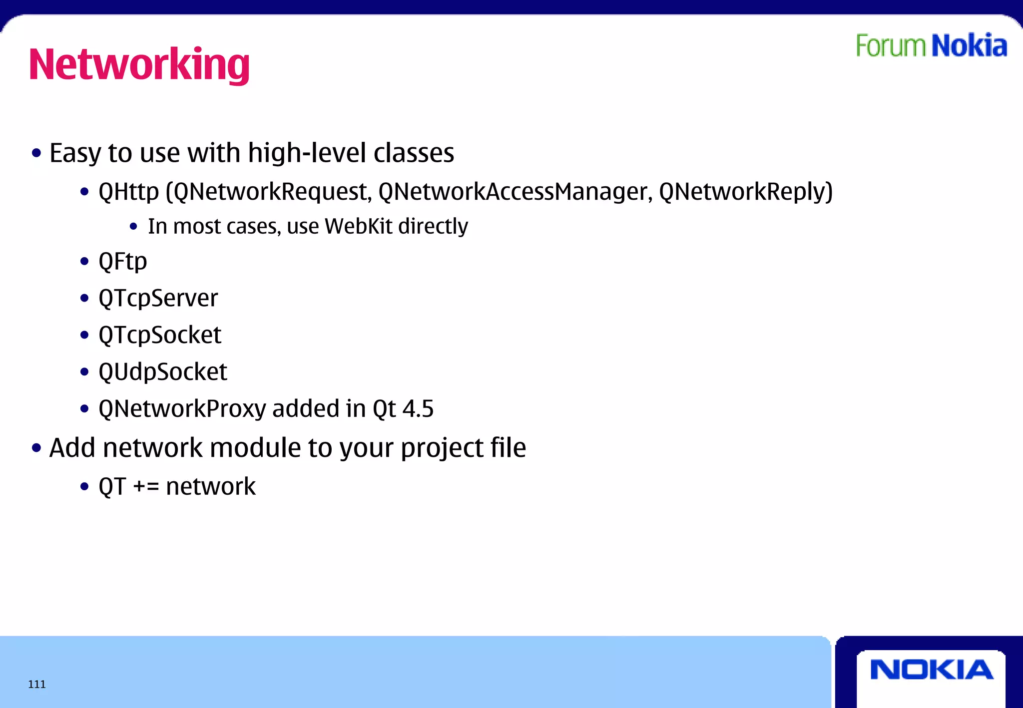 Networking
• Easy to use with high-level classes
      • QHttp (QNetworkRequest, QNetworkAccessManager, QNetworkReply)
          • In most cases, use WebKit directly
      • QFtp
      • QTcpServer
      • QTcpSocket
      • QUdpSocket
      • QNetworkProxy added in Qt 4.5
• Add network module to your project file
      • QT += network




111
 