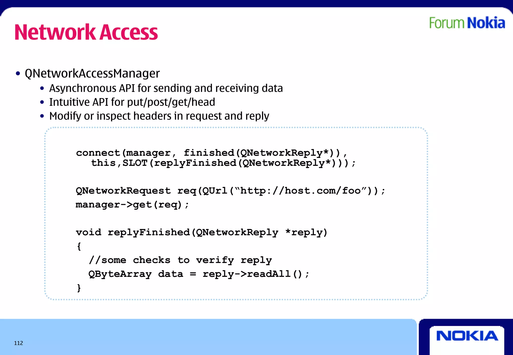 Network Access
• QNetworkAccessManager
      • Asynchronous API for sending and receiving data
      • Intuitive API for put/post/get/head
      • Modify or inspect headers in request and reply


             connect(manager, finished(QNetworkReply*)),
               this,SLOT(replyFinished(QNetworkReply*)));

             QNetworkRequest req(QUrl(“http://host.com/foo”));
             manager->get(req);

             void replyFinished(QNetworkReply *reply)
             {
               //some checks to verify reply
               QByteArray data = reply->readAll();
             }




112
 