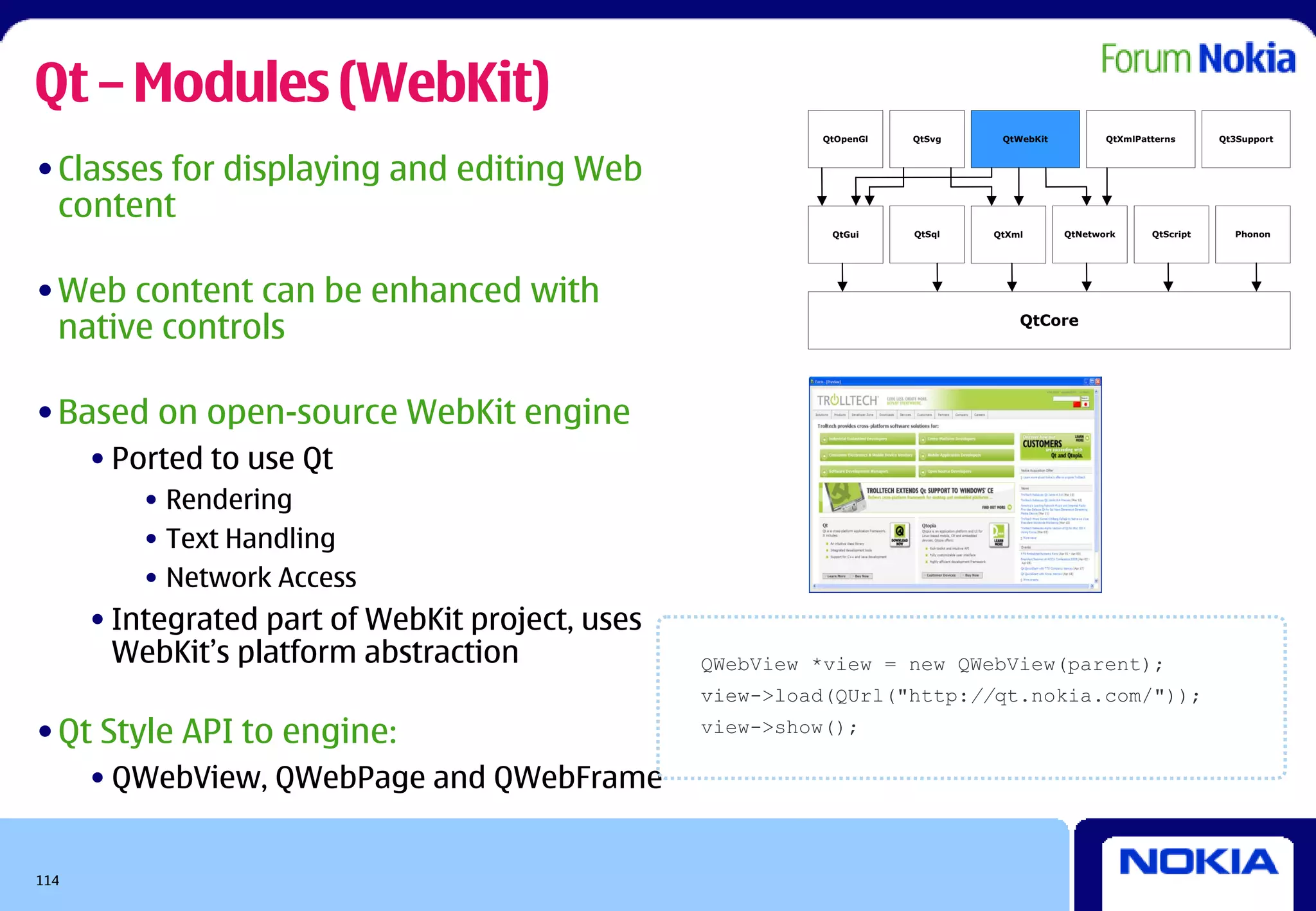 Qt – Modules (WebKit)
                                                           QtOpenGl   QtSvg    QtWebKit          QtXmlPatterns      Qt3Support



• Classes for displaying and editing Web
  content
                                                            QtGui     QtSql   QtXml       QtNetwork      QtScript     Phonon




• Web content can be enhanced with
  native controls                                                                 QtCore




• Based on open-source WebKit engine
      • Ported to use Qt
          • Rendering
          • Text Handling
          • Network Access
      • Integrated part of WebKit project, uses
        WebKit’s platform abstraction             QWebView *view = new QWebView(parent);
                                                  view->load(QUrl("http://qt.nokia.com/"));

• Qt Style API to engine:                         view->show();

      • QWebView, QWebPage and QWebFrame


114
 
