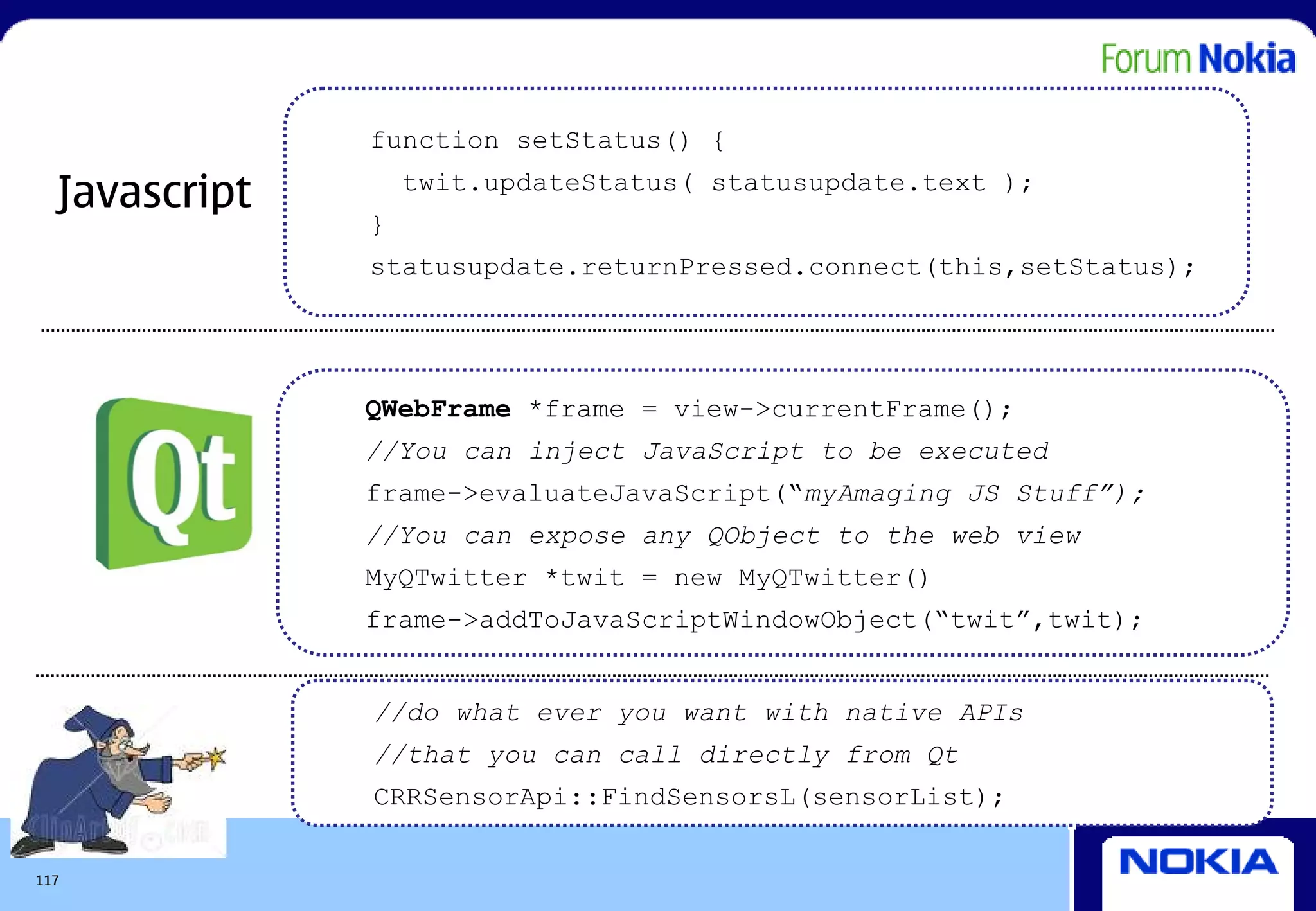 function setStatus() {

  Javascript       twit.updateStatus( statusupdate.text );
               }
               statusupdate.returnPressed.connect(this,setStatus);




               QWebFrame *frame = view->currentFrame();
               //You can inject JavaScript to be executed
               frame->evaluateJavaScript(“myAmaging JS Stuff”);
               //You can expose any QObject to the web view
               MyQTwitter *twit = new MyQTwitter()
               frame->addToJavaScriptWindowObject(“twit”,twit);


               //do what ever you want with native APIs
               //that you can call directly from Qt
               CRRSensorApi::FindSensorsL(sensorList);

117
 