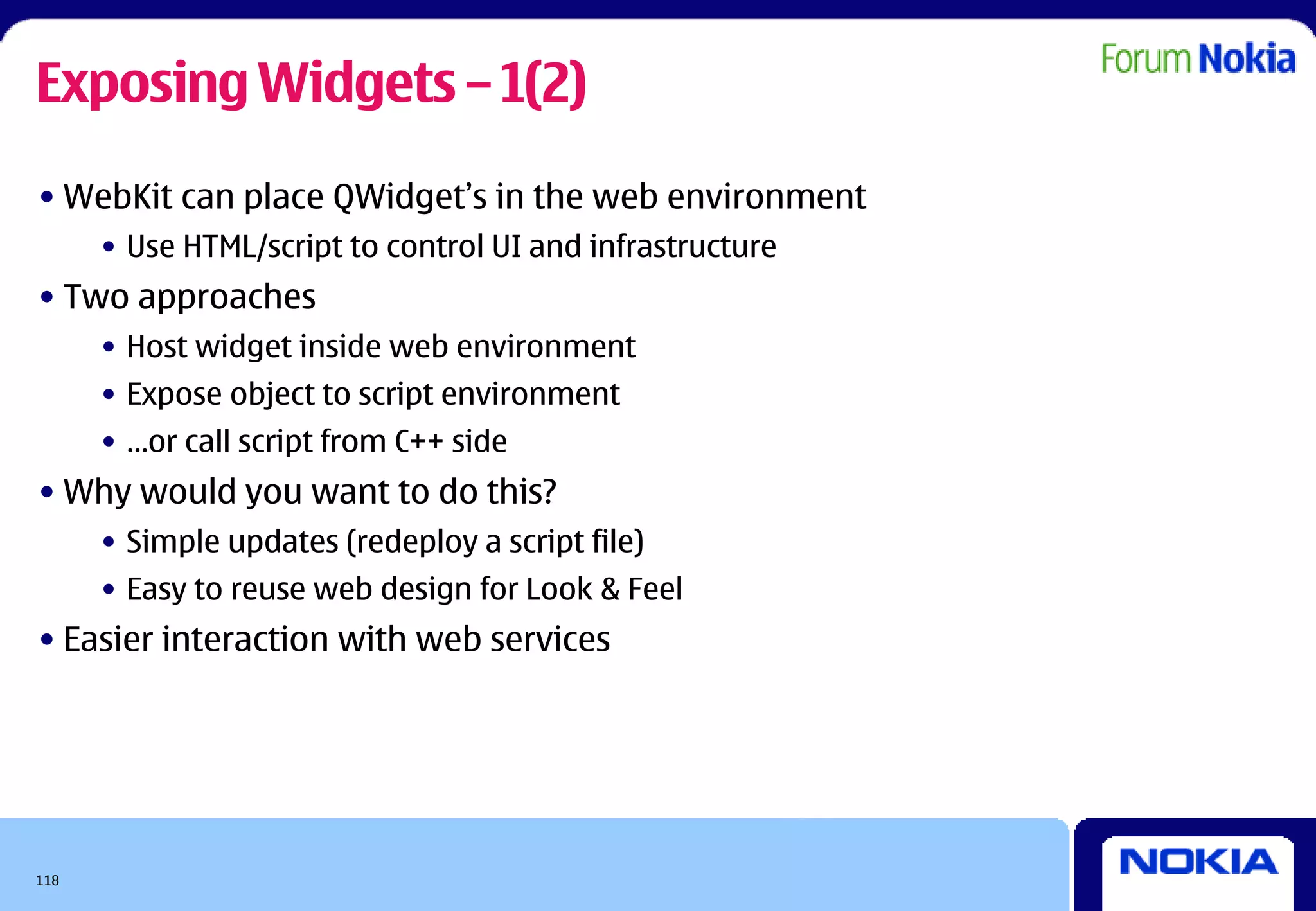 Exposing Widgets – 1(2)
• WebKit can place QWidget’s in the web environment
      • Use HTML/script to control UI and infrastructure
• Two approaches
      • Host widget inside web environment
      • Expose object to script environment
      • …or call script from C++ side
• Why would you want to do this?
      • Simple updates (redeploy a script file)
      • Easy to reuse web design for Look & Feel
• Easier interaction with web services




118
 