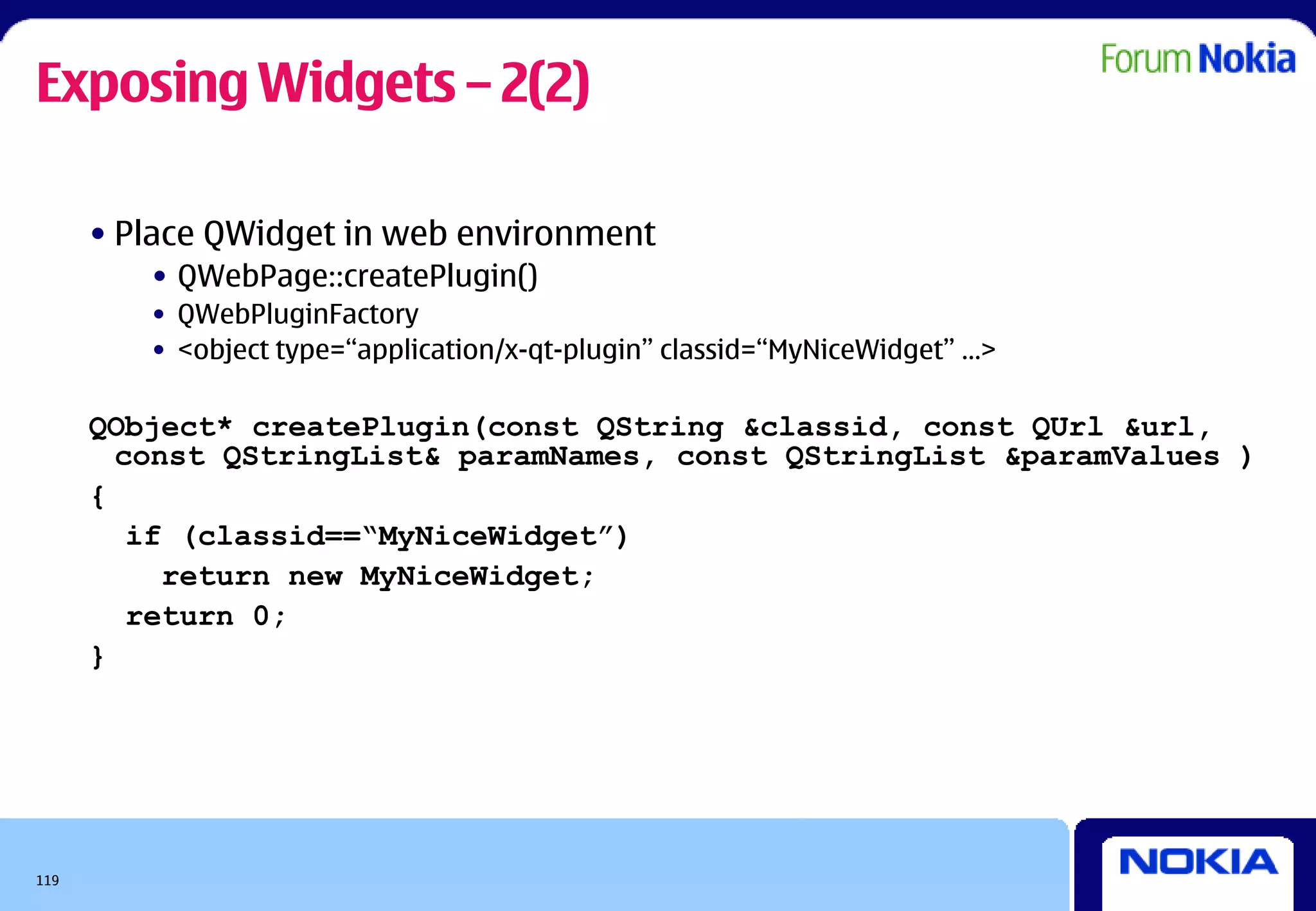 Exposing Widgets – 2(2)

      • Place QWidget in web environment
         • QWebPage::createPlugin()
         • QWebPluginFactory
         • <object type=“application/x-qt-plugin” classid=“MyNiceWidget” …>

      QObject* createPlugin(const QString &classid, const QUrl &url,
        const QStringList& paramNames, const QStringList &paramValues )
      {
         if (classid==“MyNiceWidget”)
           return new MyNiceWidget;
         return 0;
      }




119
 