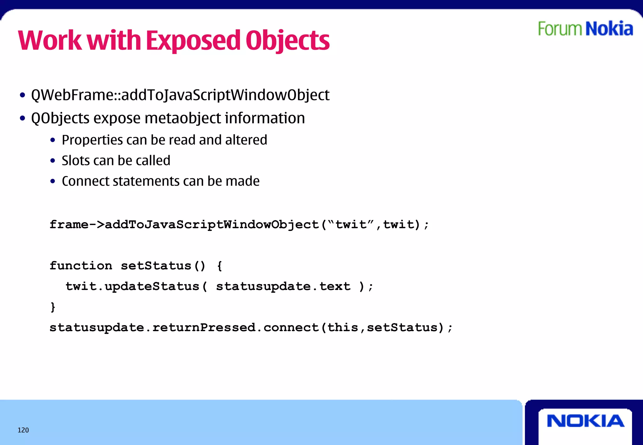Work with Exposed Objects
• QWebFrame::addToJavaScriptWindowObject
• QObjects expose metaobject information
      • Properties can be read and altered
      • Slots can be called
      • Connect statements can be made


      frame->addToJavaScriptWindowObject(“twit”,twit);


      function setStatus() {
          twit.updateStatus( statusupdate.text );
      }
      statusupdate.returnPressed.connect(this,setStatus);




120
 