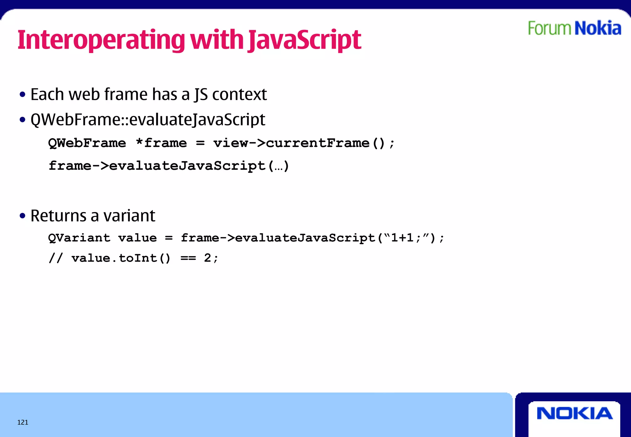 Interoperating with JavaScript
• Each web frame has a JS context
• QWebFrame::evaluateJavaScript
      QWebFrame *frame = view->currentFrame();
      frame->evaluateJavaScript(…)


• Returns a variant
      QVariant value = frame->evaluateJavaScript(“1+1;”);
      // value.toInt() == 2;




121
 