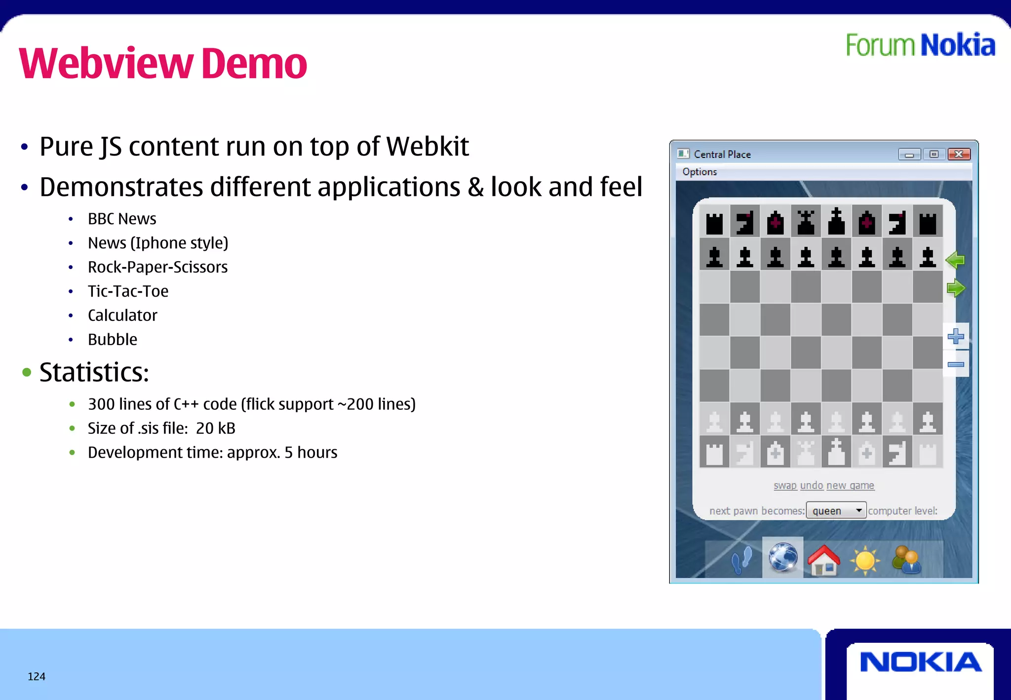 Webview Demo
• Pure JS content run on top of Webkit
• Demonstrates different applications & look and feel
      • BBC News
      • News (Iphone style)
      • Rock-Paper-Scissors
      • Tic-Tac-Toe
      • Calculator
      • Bubble

• Statistics:
      • 300 lines of C++ code (flick support ~200 lines)
      • Size of .sis file: 20 kB
      • Development time: approx. 5 hours




124
 
