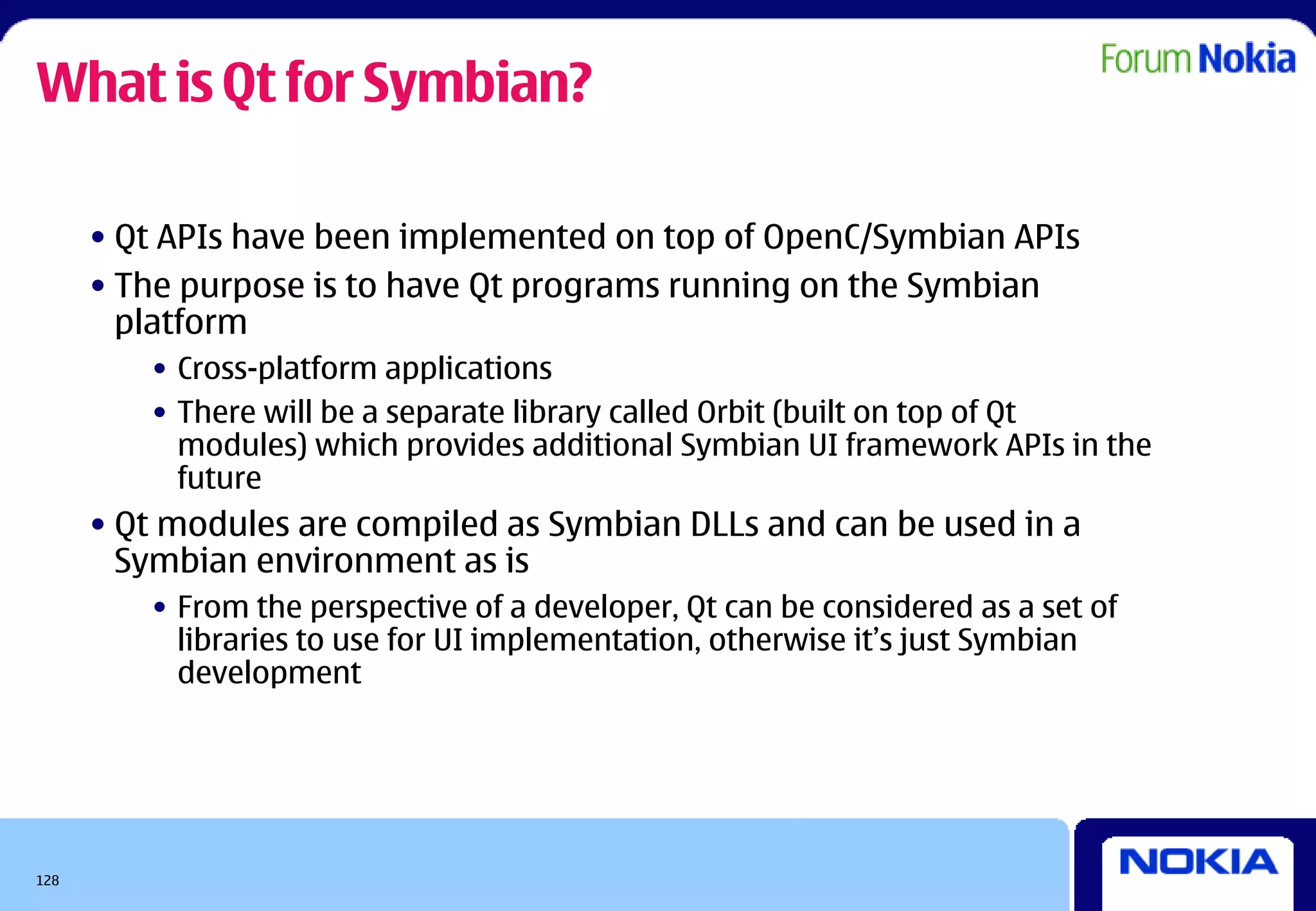 What is Qt for Symbian?

      • Qt APIs have been implemented on top of OpenC/Symbian APIs
      • The purpose is to have Qt programs running on the Symbian
        platform
         • Cross-platform applications
         • There will be a separate library called Orbit (built on top of Qt
           modules) which provides additional Symbian UI framework APIs in the
           future
      • Qt modules are compiled as Symbian DLLs and can be used in a
        Symbian environment as is
         • From the perspective of a developer, Qt can be considered as a set of
           libraries to use for UI implementation, otherwise it’s just Symbian
           development




128
 