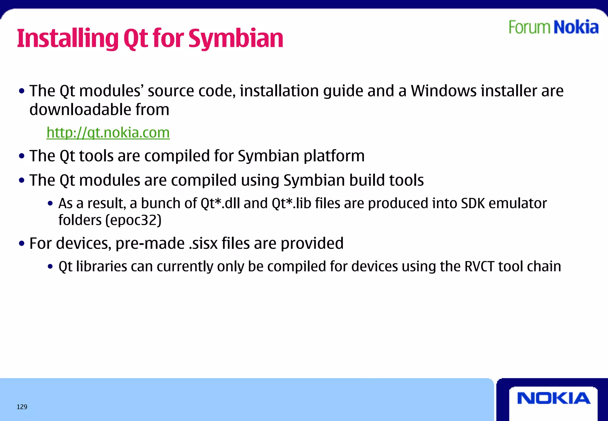 Installing Qt for Symbian
• The Qt modules’ source code, installation guide and a Windows installer are
  downloadable from
      http://qt.nokia.com
• The Qt tools are compiled for Symbian platform
• The Qt modules are compiled using Symbian build tools
      • As a result, a bunch of Qt*.dll and Qt*.lib files are produced into SDK emulator
        folders (epoc32)
• For devices, pre-made .sisx files are provided
      • Qt libraries can currently only be compiled for devices using the RVCT tool chain




129
 