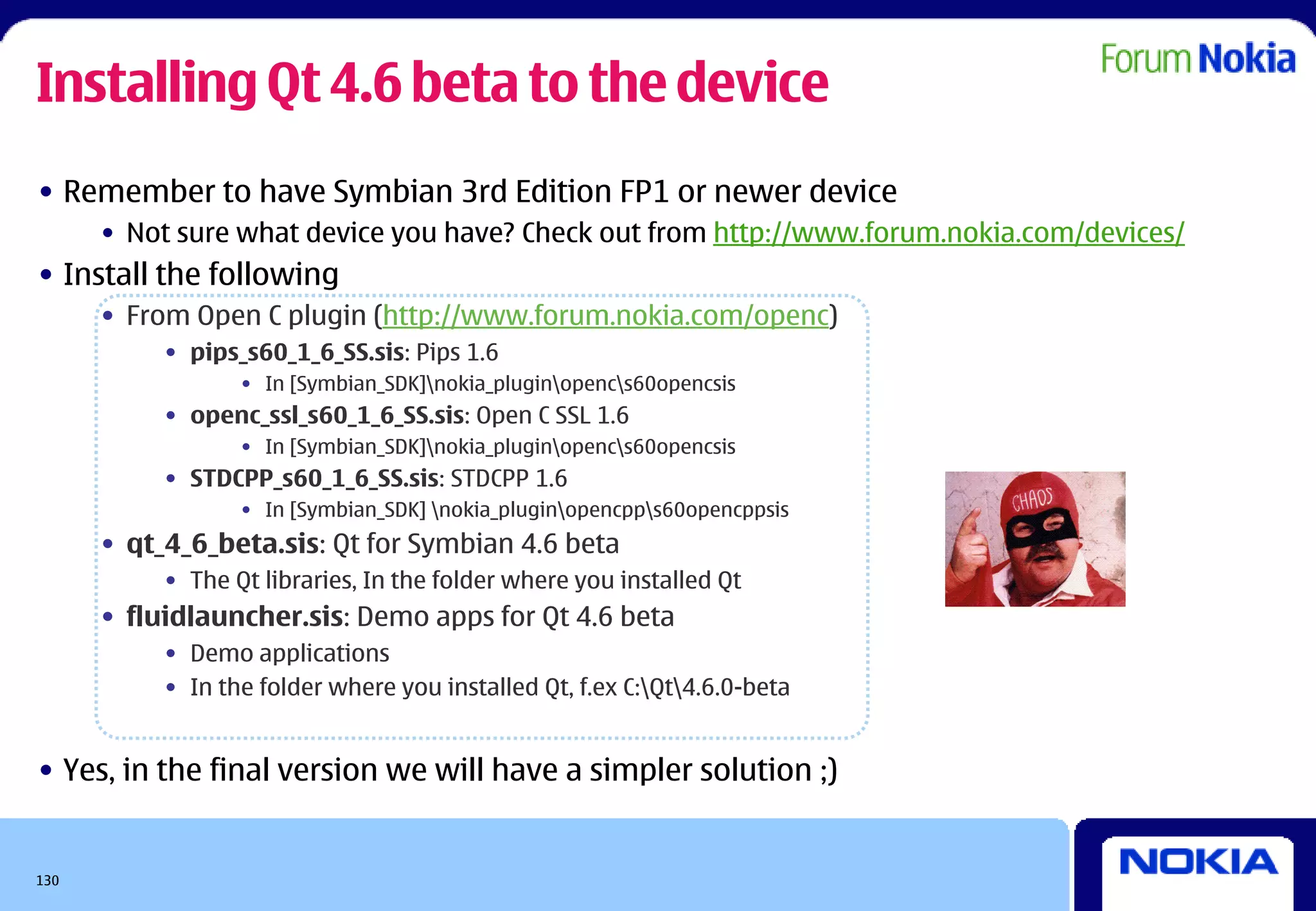Installing Qt 4.6 beta to the device
• Remember to have Symbian 3rd Edition FP1 or newer device
      • Not sure what device you have? Check out from http://www.forum.nokia.com/devices/
• Install the following
      • From Open C plugin (http://www.forum.nokia.com/openc)
           • pips_s60_1_6_SS.sis: Pips 1.6
                  • In [Symbian_SDK]nokia_pluginopencs60opencsis
           • openc_ssl_s60_1_6_SS.sis: Open C SSL 1.6
                  • In [Symbian_SDK]nokia_pluginopencs60opencsis
           • STDCPP_s60_1_6_SS.sis: STDCPP 1.6
                  • In [Symbian_SDK] nokia_pluginopencpps60opencppsis
      • qt_4_6_beta.sis: Qt for Symbian 4.6 beta
           • The Qt libraries, In the folder where you installed Qt
      • fluidlauncher.sis: Demo apps for Qt 4.6 beta
           • Demo applications
           • In the folder where you installed Qt, f.ex C:Qt4.6.0-beta


• Yes, in the final version we will have a simpler solution ;)


130
 