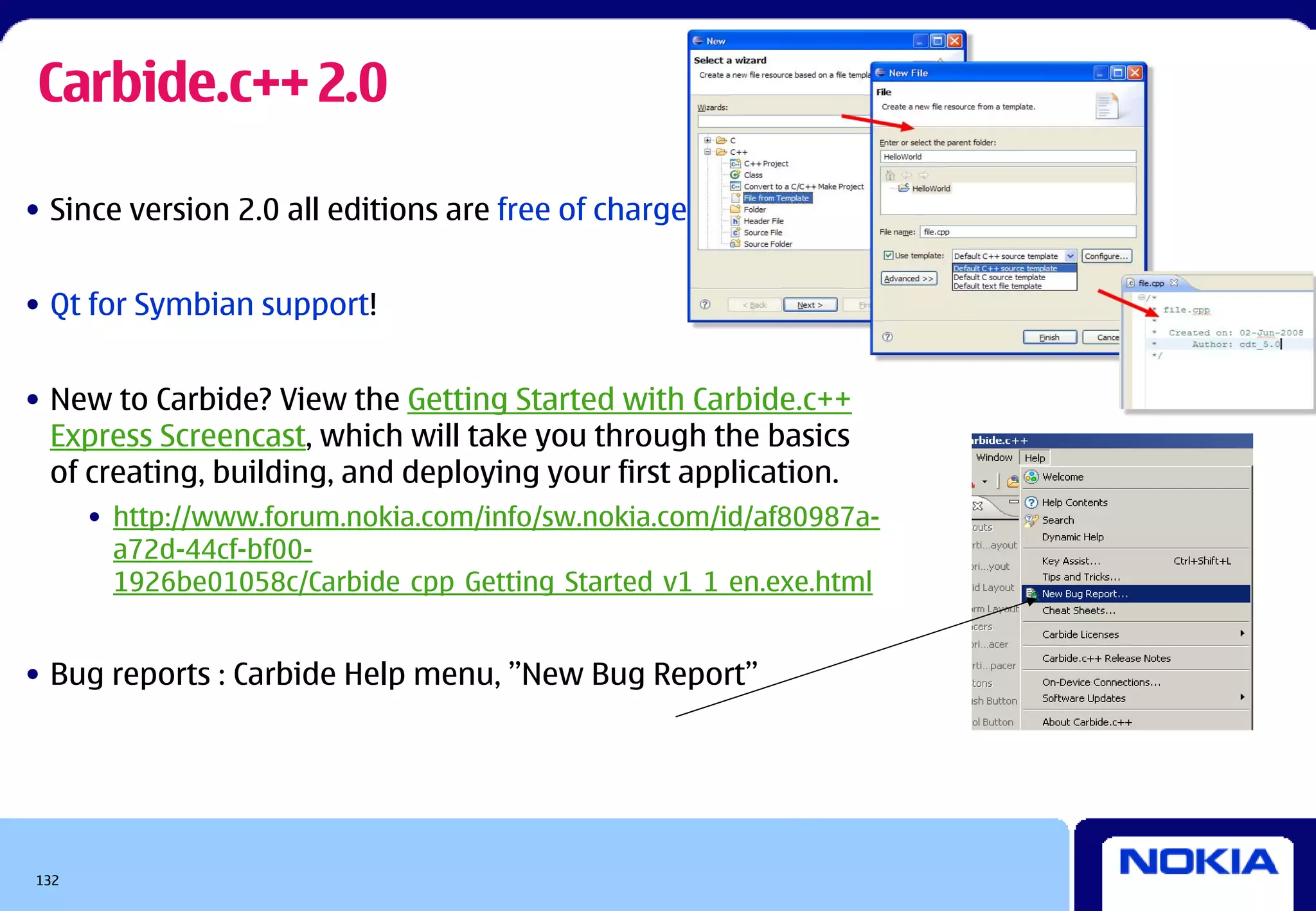 Carbide.c++ 2.0

• Since version 2.0 all editions are free of charge


• Qt for Symbian support!


• New to Carbide? View the Getting Started with Carbide.c++
  Express Screencast, which will take you through the basics
  of creating, building, and deploying your first application.
      • http://www.forum.nokia.com/info/sw.nokia.com/id/af80987a-
        a72d-44cf-bf00-
        1926be01058c/Carbide_cpp_Getting_Started_v1_1_en.exe.html


• Bug reports : Carbide Help menu, ”New Bug Report”




132
 