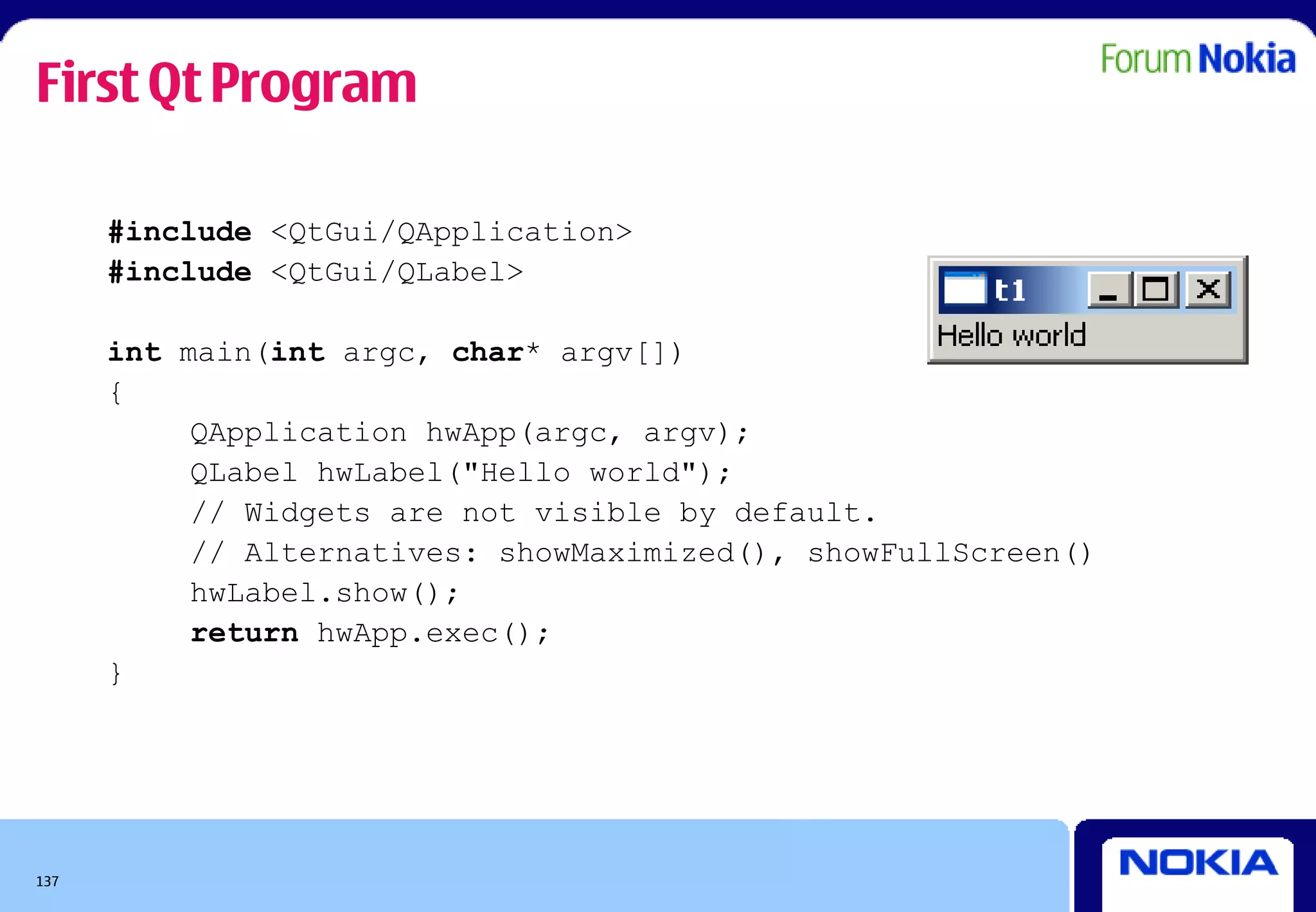First Qt Program

      #include <QtGui/QApplication>
      #include <QtGui/QLabel>

      int main(int argc, char* argv[])
      {
           QApplication hwApp(argc, argv);
           QLabel hwLabel("Hello world");
           // Widgets are not visible by default.
           // Alternatives: showMaximized(), showFullScreen()
           hwLabel.show();
           return hwApp.exec();
      }




137
 