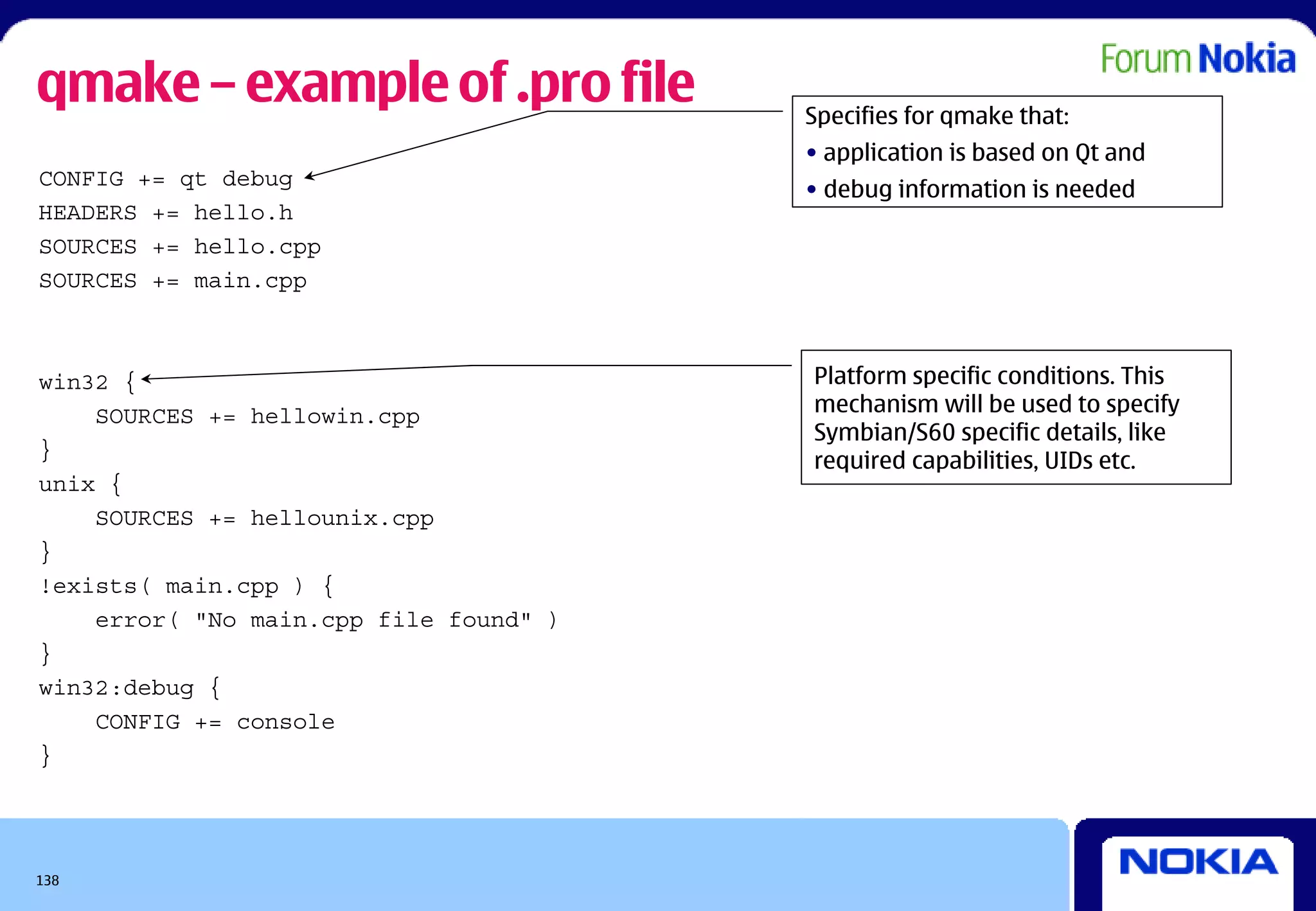 qmake – example of .pro file            Specifies for qmake that:
                                        • application is based on Qt and
CONFIG += qt debug
                                        • debug information is needed
HEADERS += hello.h
SOURCES += hello.cpp
SOURCES += main.cpp



win32 {                                 Platform specific conditions. This
    SOURCES += hellowin.cpp             mechanism will be used to specify
                                        Symbian/S60 specific details, like
}                                       required capabilities, UIDs etc.
unix {
    SOURCES += hellounix.cpp
}
!exists( main.cpp ) {
    error( "No main.cpp file found" )
}
win32:debug {
    CONFIG += console
}




138
 