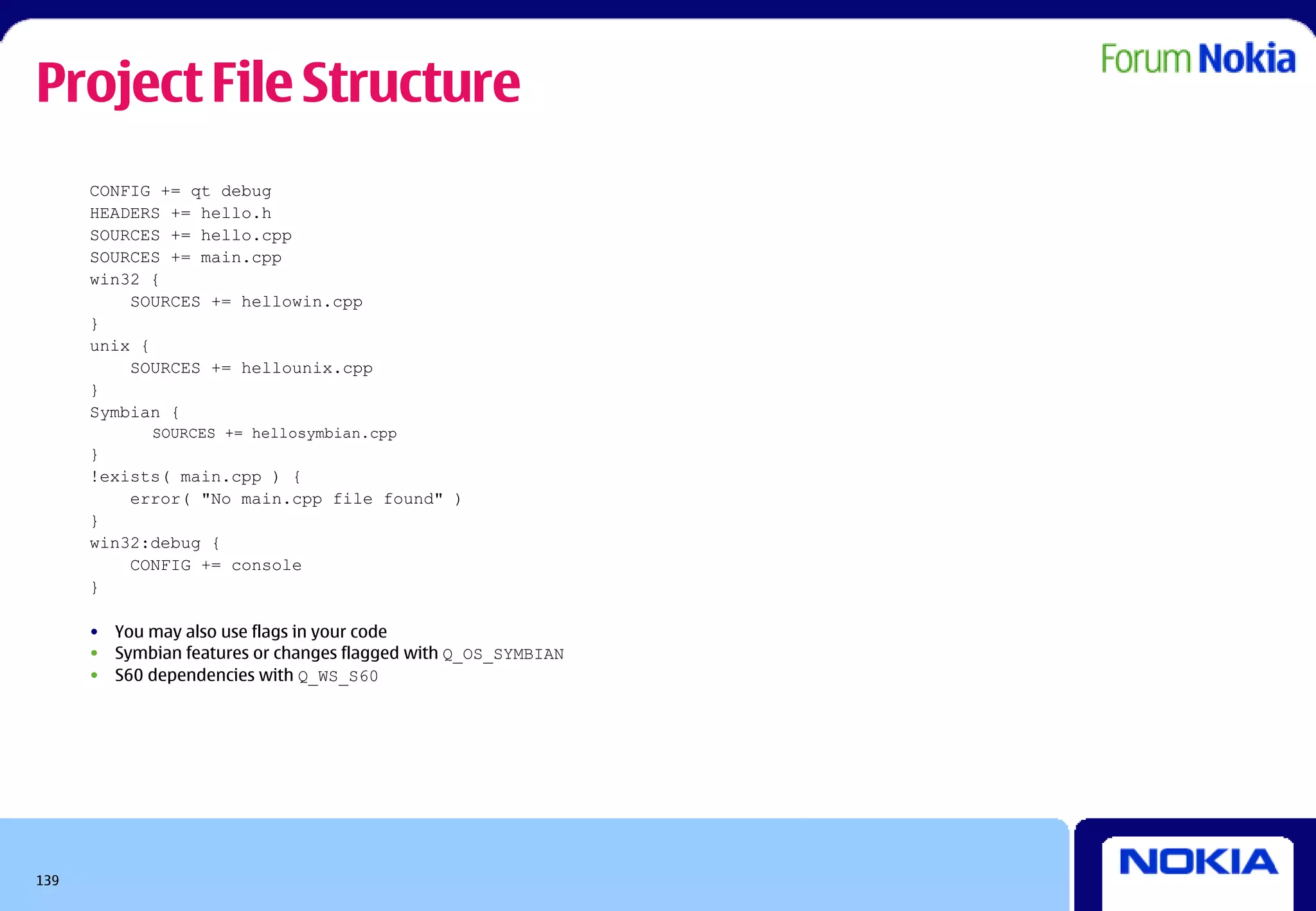 Project File Structure
      CONFIG += qt debug
      HEADERS += hello.h
      SOURCES += hello.cpp
      SOURCES += main.cpp
      win32 {
          SOURCES += hellowin.cpp
      }
      unix {
          SOURCES += hellounix.cpp
      }
      Symbian {
             SOURCES += hellosymbian.cpp
      }
      !exists( main.cpp ) {
          error( "No main.cpp file found" )
      }
      win32:debug {
          CONFIG += console
      }

      • You may also use flags in your code
      • Symbian features or changes flagged with Q_OS_SYMBIAN
      • S60 dependencies with Q_WS_S60




139
 