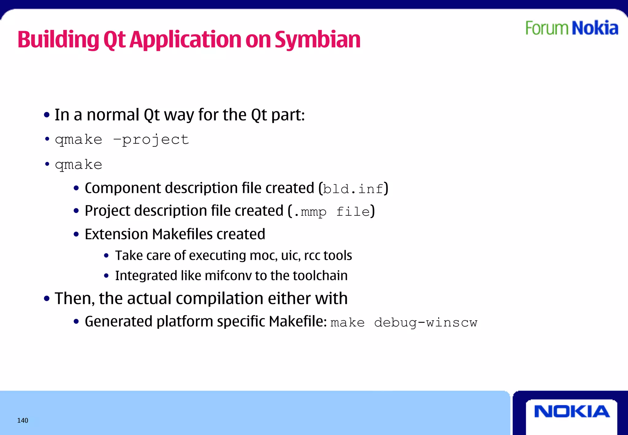 Building Qt Application on Symbian


      • In a normal Qt way for the Qt part:
      • qmake –project
      • qmake
          • Component description file created (bld.inf)
          • Project description file created (.mmp file)
          • Extension Makefiles created
              • Take care of executing moc, uic, rcc tools
              • Integrated like mifconv to the toolchain
      • Then, the actual compilation either with
          • Generated platform specific Makefile: make debug-winscw




140
 