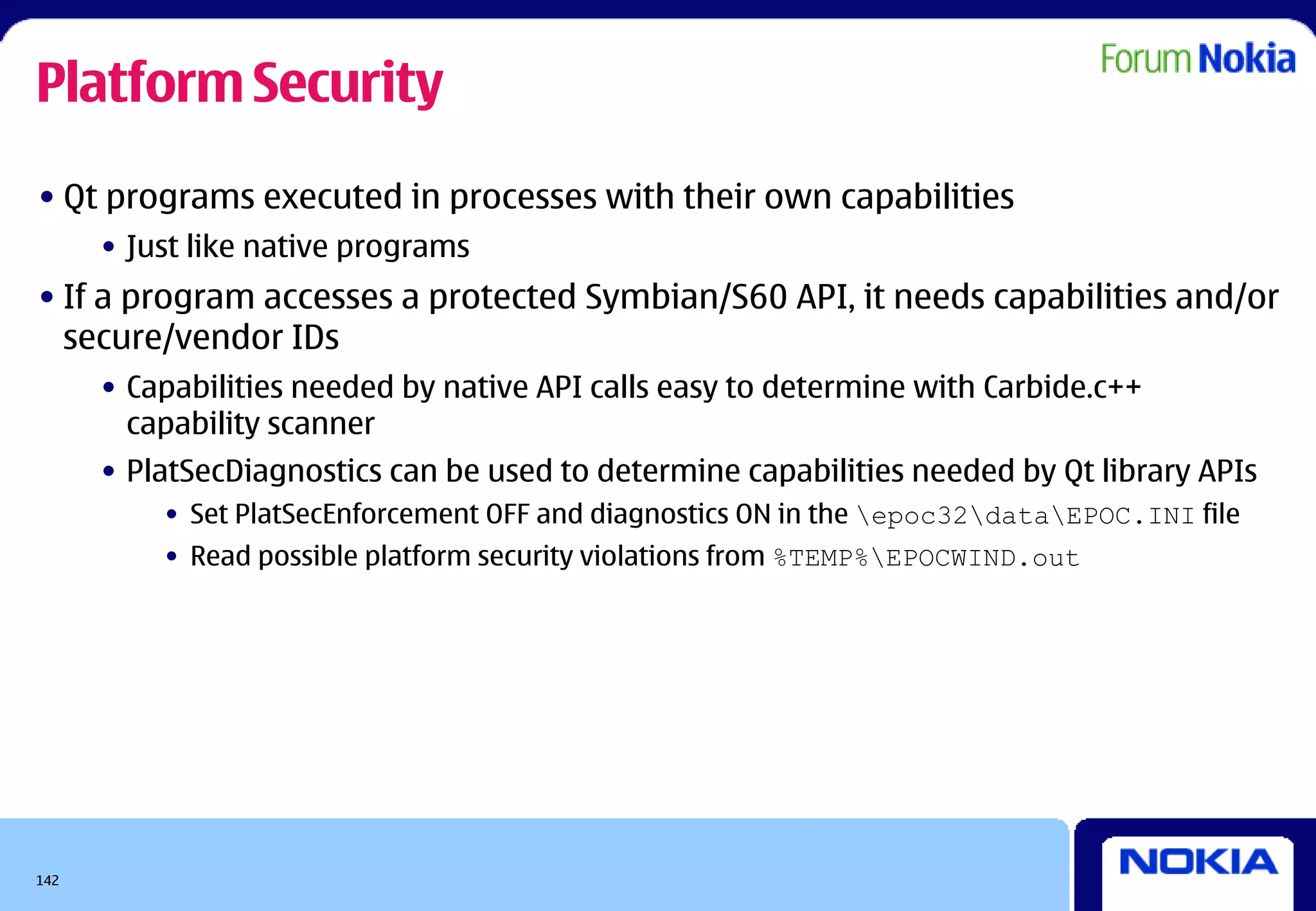 Platform Security
• Qt programs executed in processes with their own capabilities
      • Just like native programs
• If a program accesses a protected Symbian/S60 API, it needs capabilities and/or
  secure/vendor IDs
      • Capabilities needed by native API calls easy to determine with Carbide.c++
        capability scanner
      • PlatSecDiagnostics can be used to determine capabilities needed by Qt library APIs
          • Set PlatSecEnforcement OFF and diagnostics ON in the epoc32dataEPOC.INI file
          • Read possible platform security violations from %TEMP%EPOCWIND.out




142
 