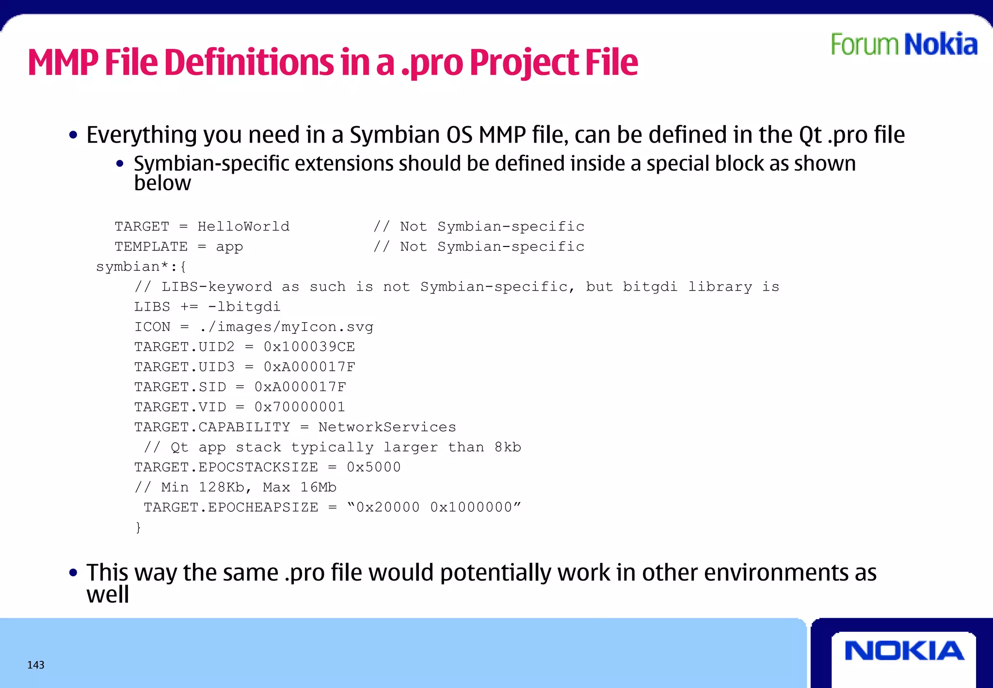MMP File Definitions in a .pro Project File
      • Everything you need in a Symbian OS MMP file, can be defined in the Qt .pro file
          • Symbian-specific extensions should be defined inside a special block as shown
            below
          TARGET = HelloWorld          // Not Symbian-specific
          TEMPLATE = app               // Not Symbian-specific
        symbian*:{
            // LIBS-keyword as such is not Symbian-specific, but bitgdi library is
            LIBS += -lbitgdi
            ICON = ./images/myIcon.svg
            TARGET.UID2 = 0x100039CE
            TARGET.UID3 = 0xA000017F
            TARGET.SID = 0xA000017F
            TARGET.VID = 0x70000001
            TARGET.CAPABILITY = NetworkServices
              // Qt app stack typically larger than 8kb
            TARGET.EPOCSTACKSIZE = 0x5000
            // Min 128Kb, Max 16Mb
              TARGET.EPOCHEAPSIZE = “0x20000 0x1000000”
            }


      • This way the same .pro file would potentially work in other environments as
        well

143
 