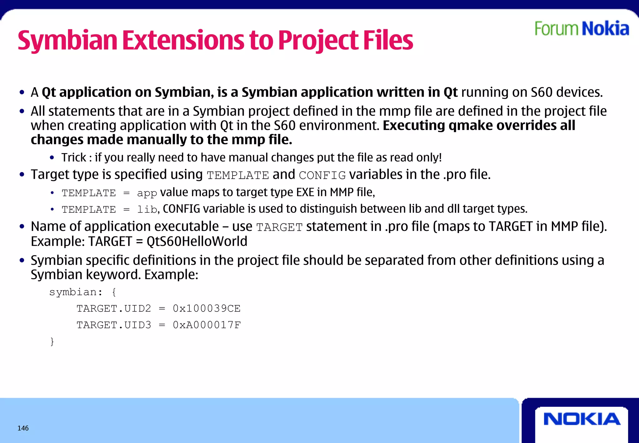 Symbian Extensions to Project Files
• A Qt application on Symbian, is a Symbian application written in Qt running on S60 devices.
• All statements that are in a Symbian project defined in the mmp file are defined in the project file
  when creating application with Qt in the S60 environment. Executing qmake overrides all
  changes made manually to the mmp file.
      • Trick : if you really need to have manual changes put the file as read only!
• Target type is specified using TEMPLATE and CONFIG variables in the .pro file.
      • TEMPLATE = app value maps to target type EXE in MMP file,
      • TEMPLATE = lib, CONFIG variable is used to distinguish between lib and dll target types.
• Name of application executable – use TARGET statement in .pro file (maps to TARGET in MMP file).
  Example: TARGET = QtS60HelloWorld
• Symbian specific definitions in the project file should be separated from other definitions using a
  Symbian keyword. Example:
      symbian: {
          TARGET.UID2 = 0x100039CE
          TARGET.UID3 = 0xA000017F
      }




146
 