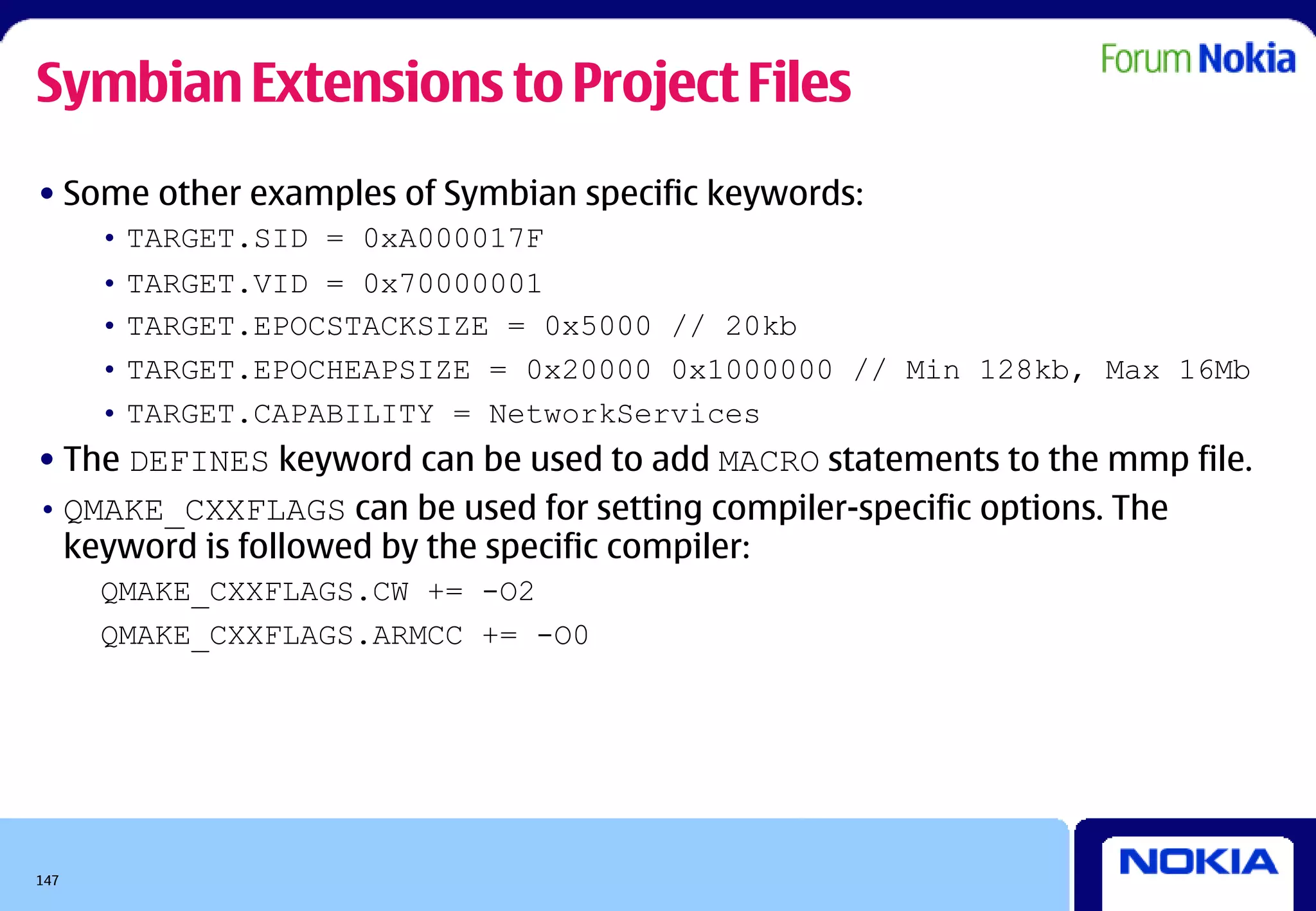 Symbian Extensions to Project Files
• Some other examples of Symbian specific keywords:
      • TARGET.SID = 0xA000017F
      • TARGET.VID = 0x70000001
      • TARGET.EPOCSTACKSIZE = 0x5000 // 20kb
      • TARGET.EPOCHEAPSIZE = 0x20000 0x1000000 // Min 128kb, Max 16Mb
      • TARGET.CAPABILITY = NetworkServices
• The DEFINES keyword can be used to add MACRO statements to the mmp file.
• QMAKE_CXXFLAGS can be used for setting compiler-specific options. The
  keyword is followed by the specific compiler:
      QMAKE_CXXFLAGS.CW += -O2
      QMAKE_CXXFLAGS.ARMCC += -O0




147
 