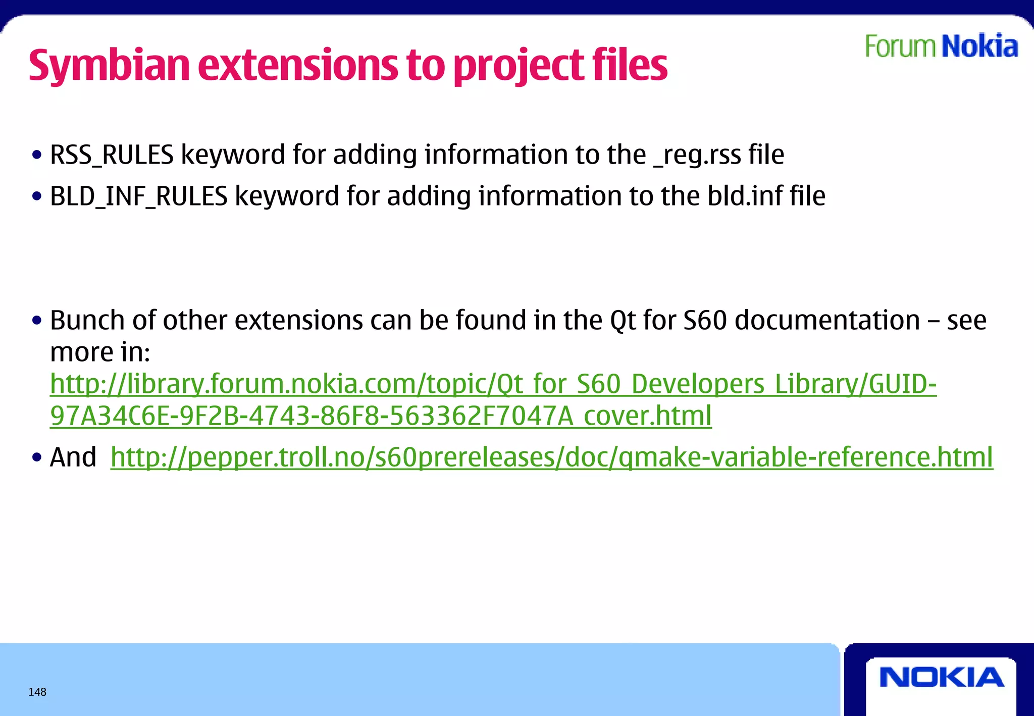 Symbian extensions to project files
• RSS_RULES keyword for adding information to the _reg.rss file
• BLD_INF_RULES keyword for adding information to the bld.inf file



• Bunch of other extensions can be found in the Qt for S60 documentation – see
  more in:
  http://library.forum.nokia.com/topic/Qt_for_S60_Developers_Library/GUID-
  97A34C6E-9F2B-4743-86F8-563362F7047A_cover.html
• And http://pepper.troll.no/s60prereleases/doc/qmake-variable-reference.html




148
 