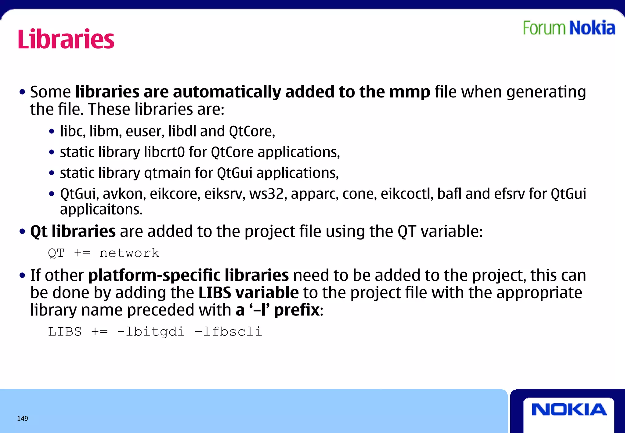 Libraries
• Some libraries are automatically added to the mmp file when generating
  the file. These libraries are:
      •   libc, libm, euser, libdl and QtCore,
      •   static library libcrt0 for QtCore applications,
      •   static library qtmain for QtGui applications,
      •   QtGui, avkon, eikcore, eiksrv, ws32, apparc, cone, eikcoctl, bafl and efsrv for QtGui
          applicaitons.
• Qt libraries are added to the project file using the QT variable:
      QT += network
• If other platform-specific libraries need to be added to the project, this can
  be done by adding the LIBS variable to the project file with the appropriate
  library name preceded with a ‘–l’ prefix:
      LIBS += -lbitgdi –lfbscli




149
 