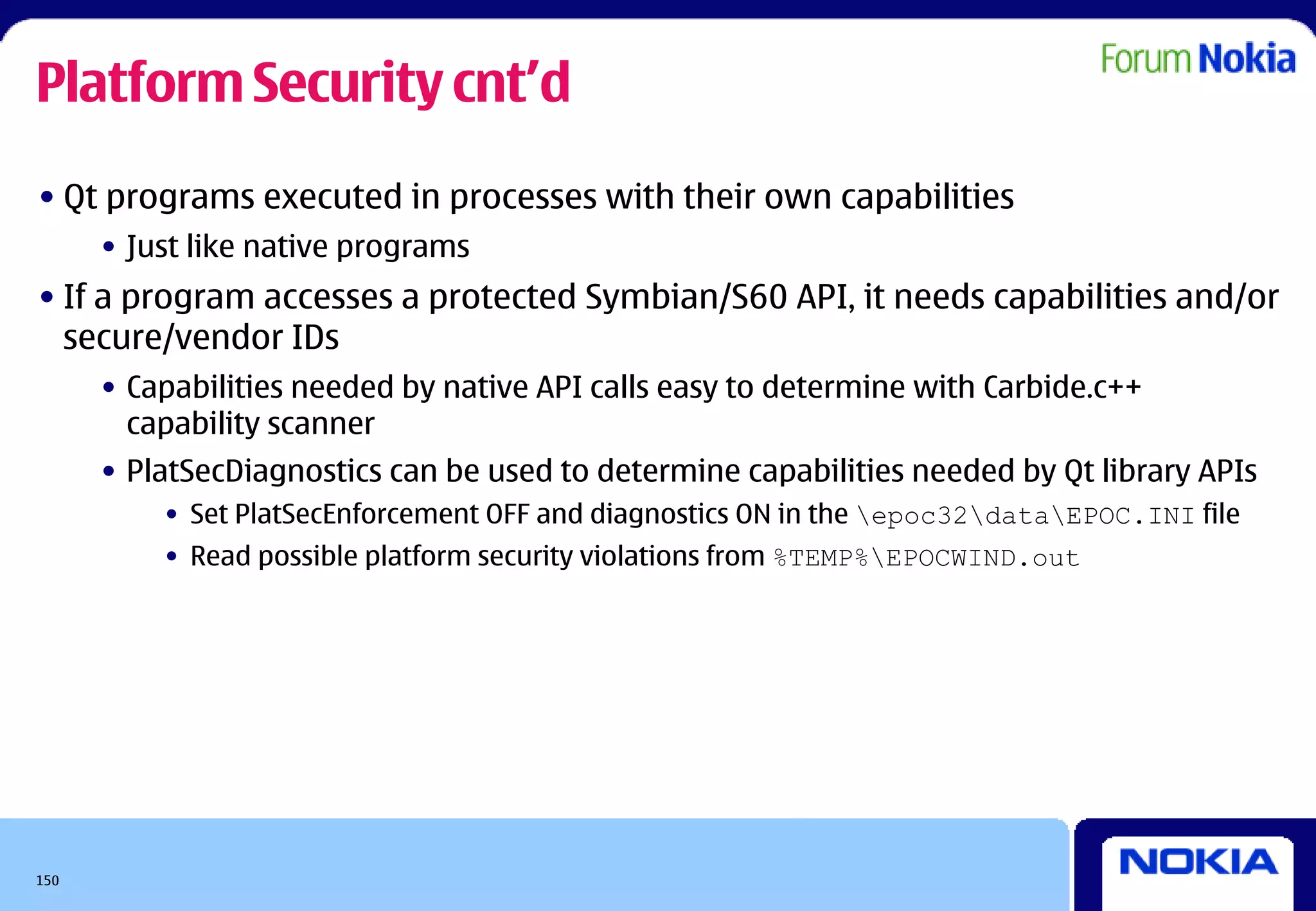 Platform Security cnt’d
• Qt programs executed in processes with their own capabilities
      • Just like native programs
• If a program accesses a protected Symbian/S60 API, it needs capabilities and/or
  secure/vendor IDs
      • Capabilities needed by native API calls easy to determine with Carbide.c++
        capability scanner
      • PlatSecDiagnostics can be used to determine capabilities needed by Qt library APIs
          • Set PlatSecEnforcement OFF and diagnostics ON in the epoc32dataEPOC.INI file
          • Read possible platform security violations from %TEMP%EPOCWIND.out




150
 
