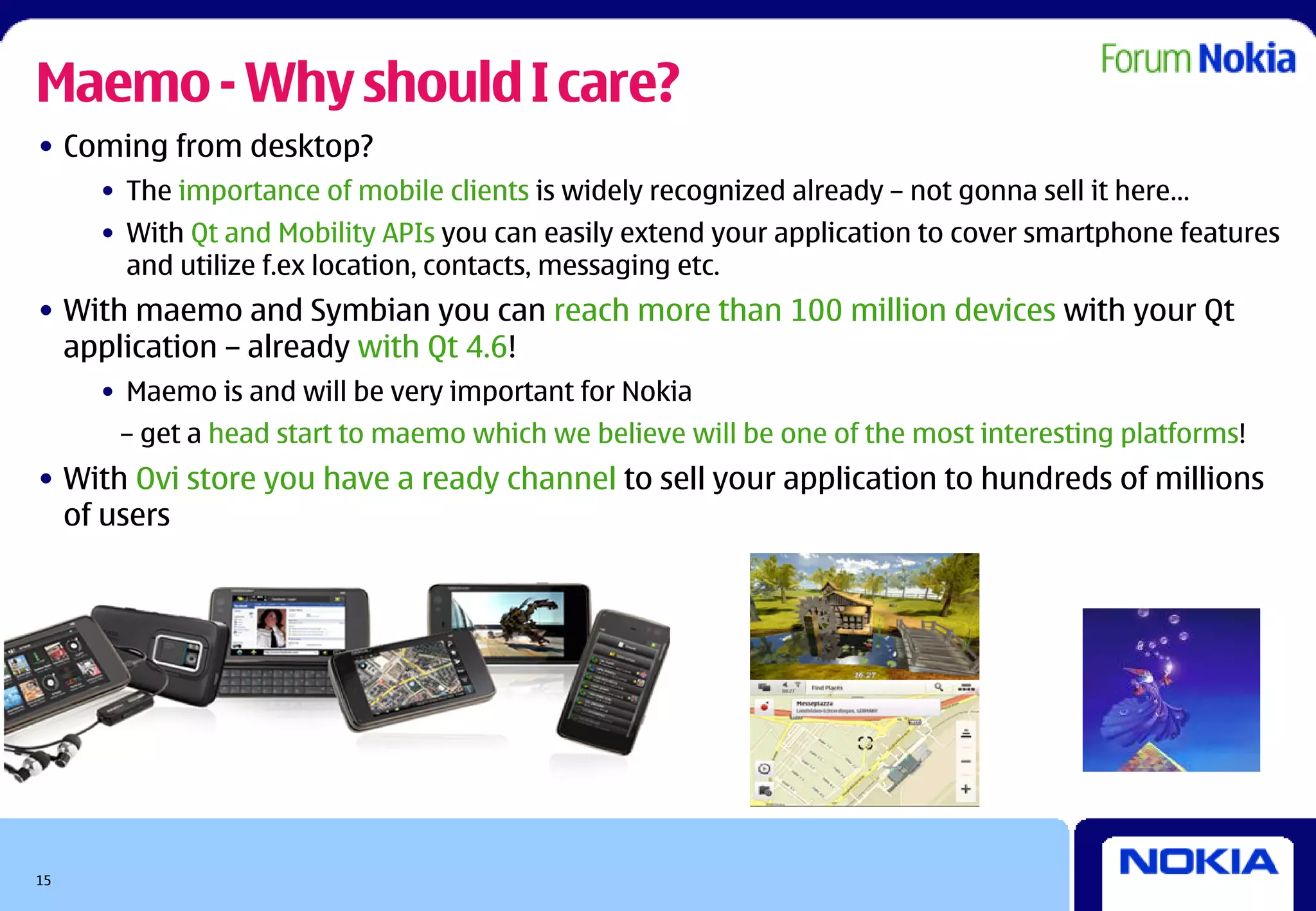 Maemo - Why should I care?
• Coming from desktop?
     • The importance of mobile clients is widely recognized already – not gonna sell it here…
     • With Qt and Mobility APIs you can easily extend your application to cover smartphone features
       and utilize f.ex location, contacts, messaging etc.
• With maemo and Symbian you can reach more than 100 million devices with your Qt
  application – already with Qt 4.6!
     • Maemo is and will be very important for Nokia
      – get a head start to maemo which we believe will be one of the most interesting platforms!
• With Ovi store you have a ready channel to sell your application to hundreds of millions
  of users




15
 