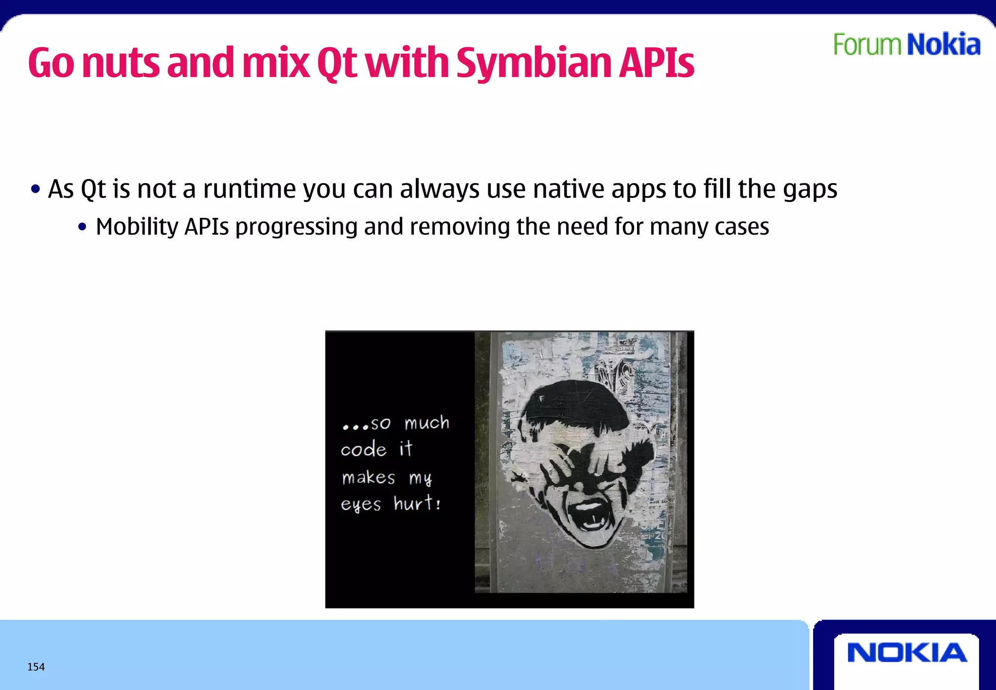 Go nuts and mix Qt with Symbian APIs

• As Qt is not a runtime you can always use native apps to fill the gaps
      • Mobility APIs progressing and removing the need for many cases




154
 