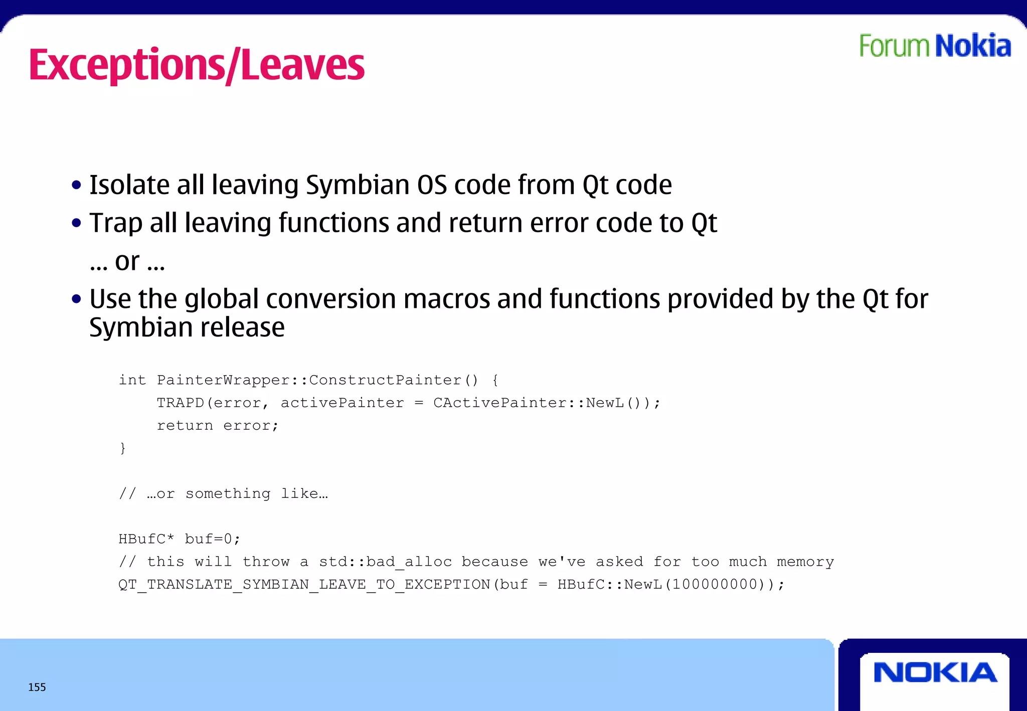 Exceptions/Leaves

      • Isolate all leaving Symbian OS code from Qt code
      • Trap all leaving functions and return error code to Qt
        … or …
      • Use the global conversion macros and functions provided by the Qt for
        Symbian release
          int PainterWrapper::ConstructPainter() {
              TRAPD(error, activePainter = CActivePainter::NewL());
              return error;
          }

          // …or something like…

          HBufC* buf=0;
          // this will throw a std::bad_alloc because we've asked for too much memory
          QT_TRANSLATE_SYMBIAN_LEAVE_TO_EXCEPTION(buf = HBufC::NewL(100000000));




155
 