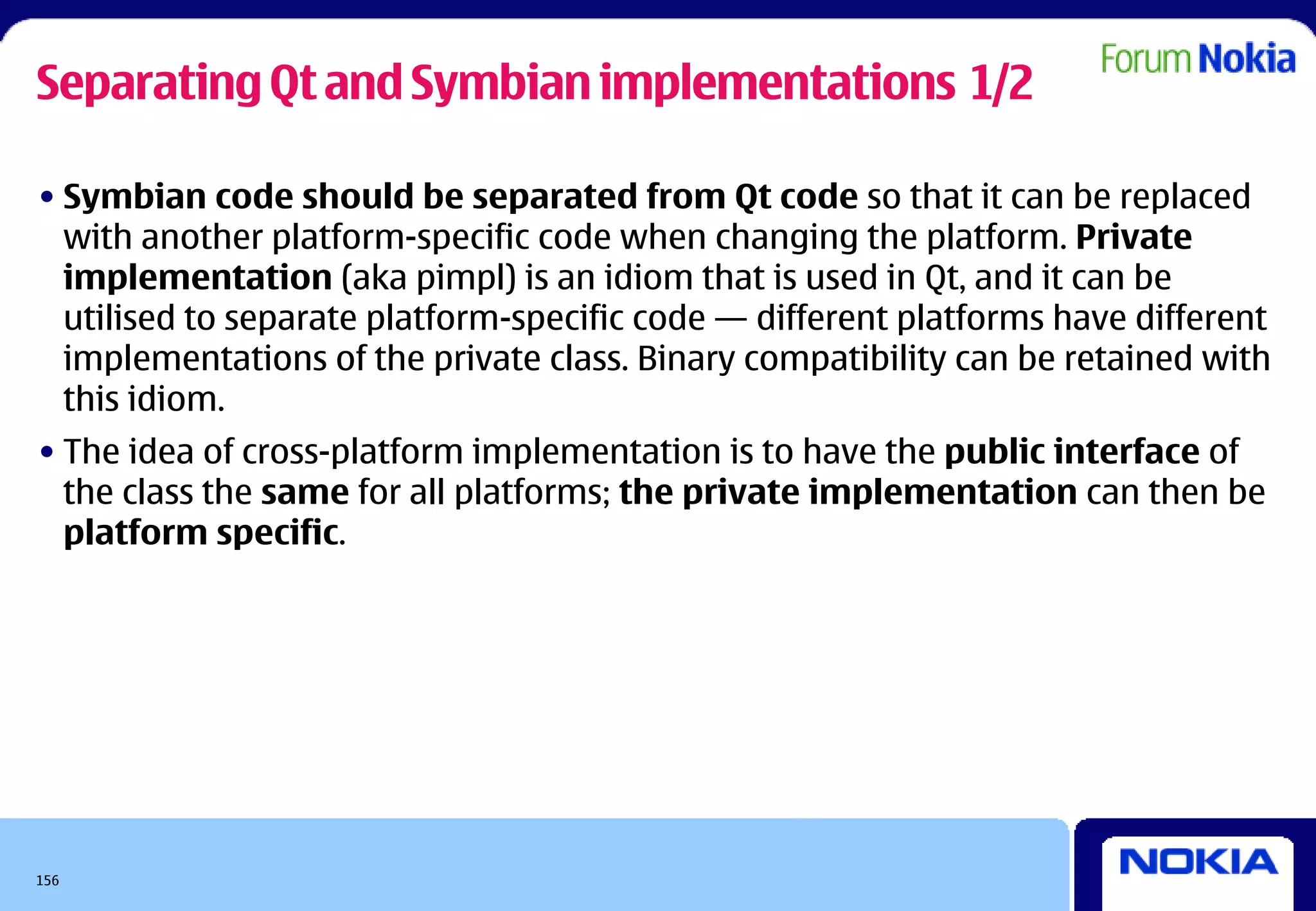 Separating Qt and Symbian implementations 1/2

• Symbian code should be separated from Qt code so that it can be replaced
  with another platform-specific code when changing the platform. Private
  implementation (aka pimpl) is an idiom that is used in Qt, and it can be
  utilised to separate platform-specific code — different platforms have different
  implementations of the private class. Binary compatibility can be retained with
  this idiom.
• The idea of cross-platform implementation is to have the public interface of
  the class the same for all platforms; the private implementation can then be
  platform specific.




156
 