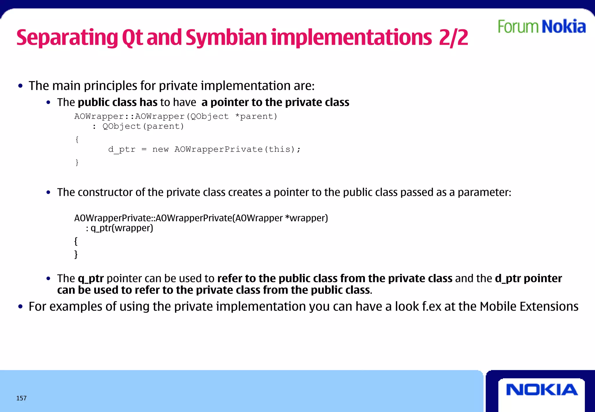 Separating Qt and Symbian implementations 2/2

• The main principles for private implementation are:
      • The public class has to have a pointer to the private class
            AOWrapper::AOWrapper(QObject *parent)
               : QObject(parent)
            {
                  d_ptr = new AOWrapperPrivate(this);
            }


      • The constructor of the private class creates a pointer to the public class passed as a parameter:

            AOWrapperPrivate::AOWrapperPrivate(AOWrapper *wrapper)
              : q_ptr(wrapper)
            {
            }

      • The q_ptr pointer can be used to refer to the public class from the private class and the d_ptr pointer
        can be used to refer to the private class from the public class.
• For examples of using the private implementation you can have a look f.ex at the Mobile Extensions




157
 