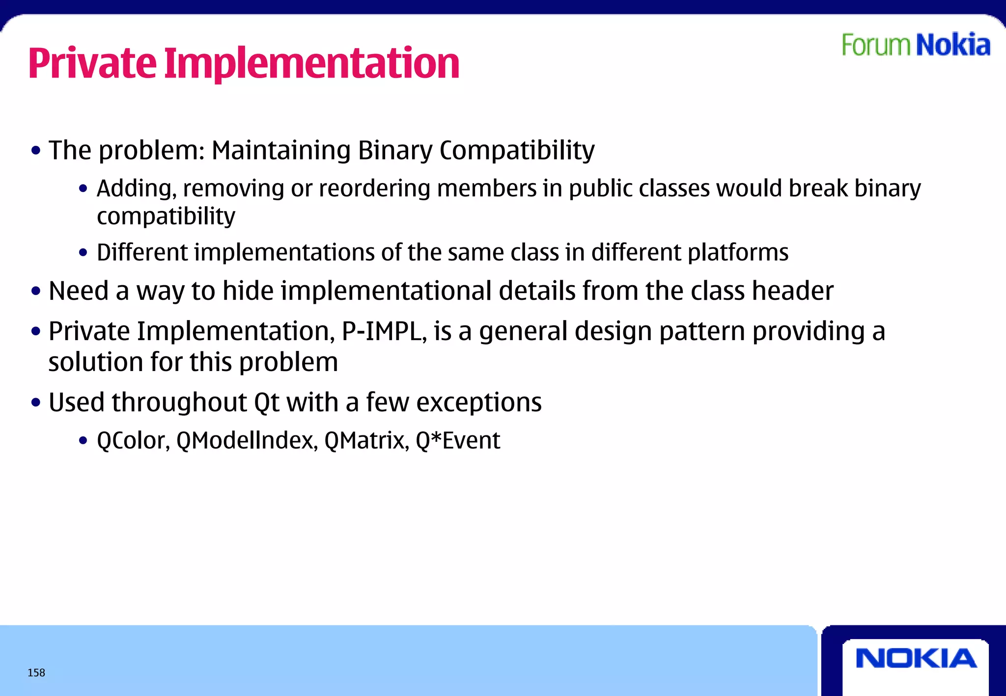 Private Implementation
• The problem: Maintaining Binary Compatibility
      • Adding, removing or reordering members in public classes would break binary
        compatibility
      • Different implementations of the same class in different platforms
• Need a way to hide implementational details from the class header
• Private Implementation, P-IMPL, is a general design pattern providing a
  solution for this problem
• Used throughout Qt with a few exceptions
      • QColor, QModellndex, QMatrix, Q*Event




158
 