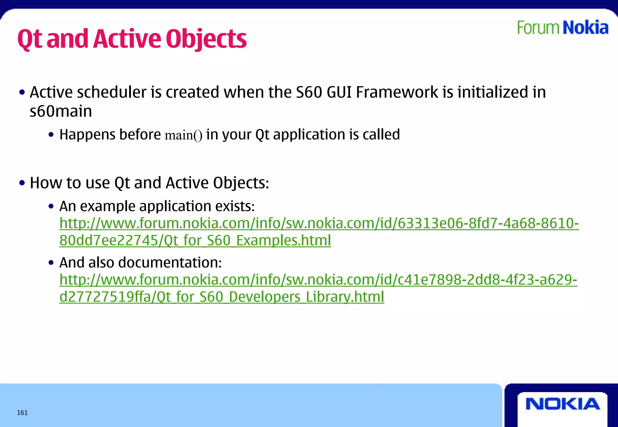 Qt and Active Objects
• Active scheduler is created when the S60 GUI Framework is initialized in
  s60main
      • Happens before main() in your Qt application is called


• How to use Qt and Active Objects:
      • An example application exists:
        http://www.forum.nokia.com/info/sw.nokia.com/id/63313e06-8fd7-4a68-8610-
        80dd7ee22745/Qt_for_S60_Examples.html
      • And also documentation:
        http://www.forum.nokia.com/info/sw.nokia.com/id/c41e7898-2dd8-4f23-a629-
        d27727519ffa/Qt_for_S60_Developers_Library.html




161
 