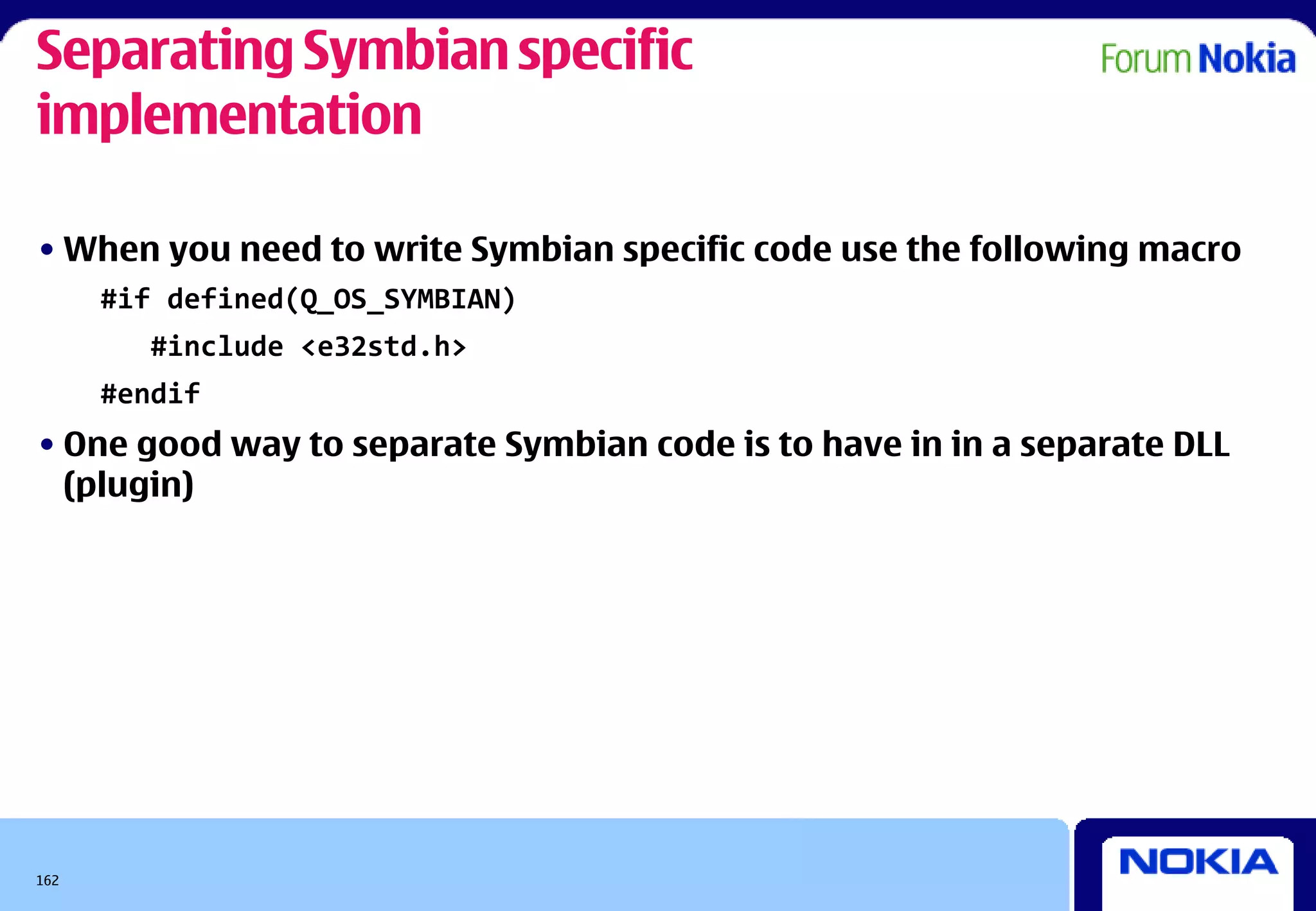 Separating Symbian specific
implementation

• When you need to write Symbian specific code use the following macro
      #if defined(Q_OS_SYMBIAN)
        #include <e32std.h>
      #endif
• One good way to separate Symbian code is to have in in a separate DLL
  (plugin)




162
 
