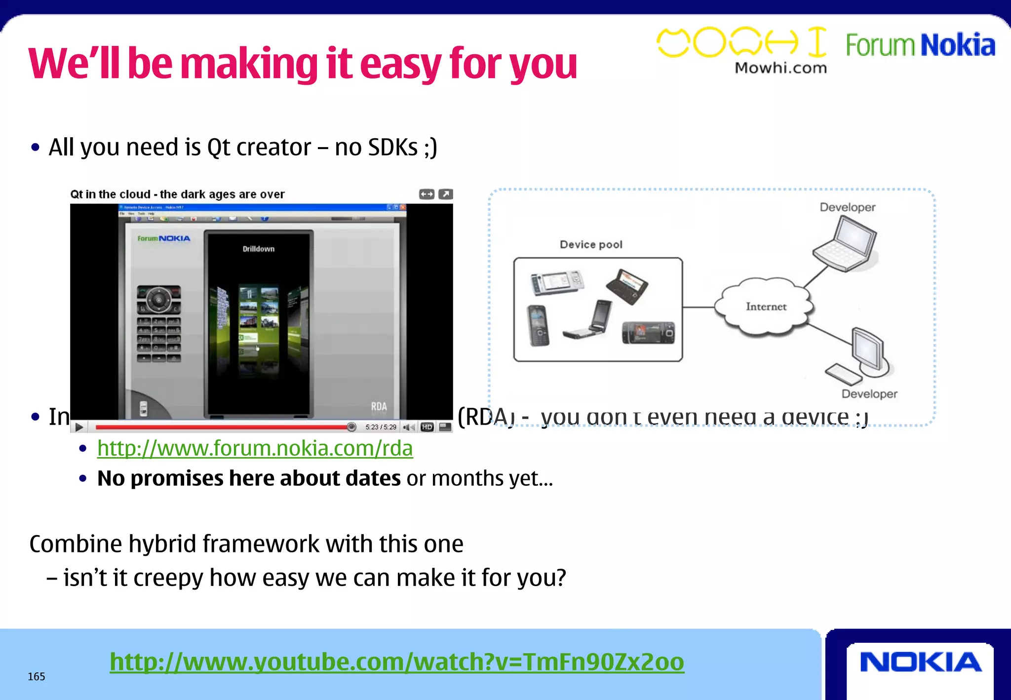 We’ll be making it easy for you
• All you need is Qt creator – no SDKs ;)




• Integrated with Remote Device Access (RDA) - you don’t even need a device ;)
      • http://www.forum.nokia.com/rda
      • No promises here about dates or months yet…


Combine hybrid framework with this one
 – isn’t it creepy how easy we can make it for you?



165
         http://www.youtube.com/watch?v=TmFn90Zx2oo
 