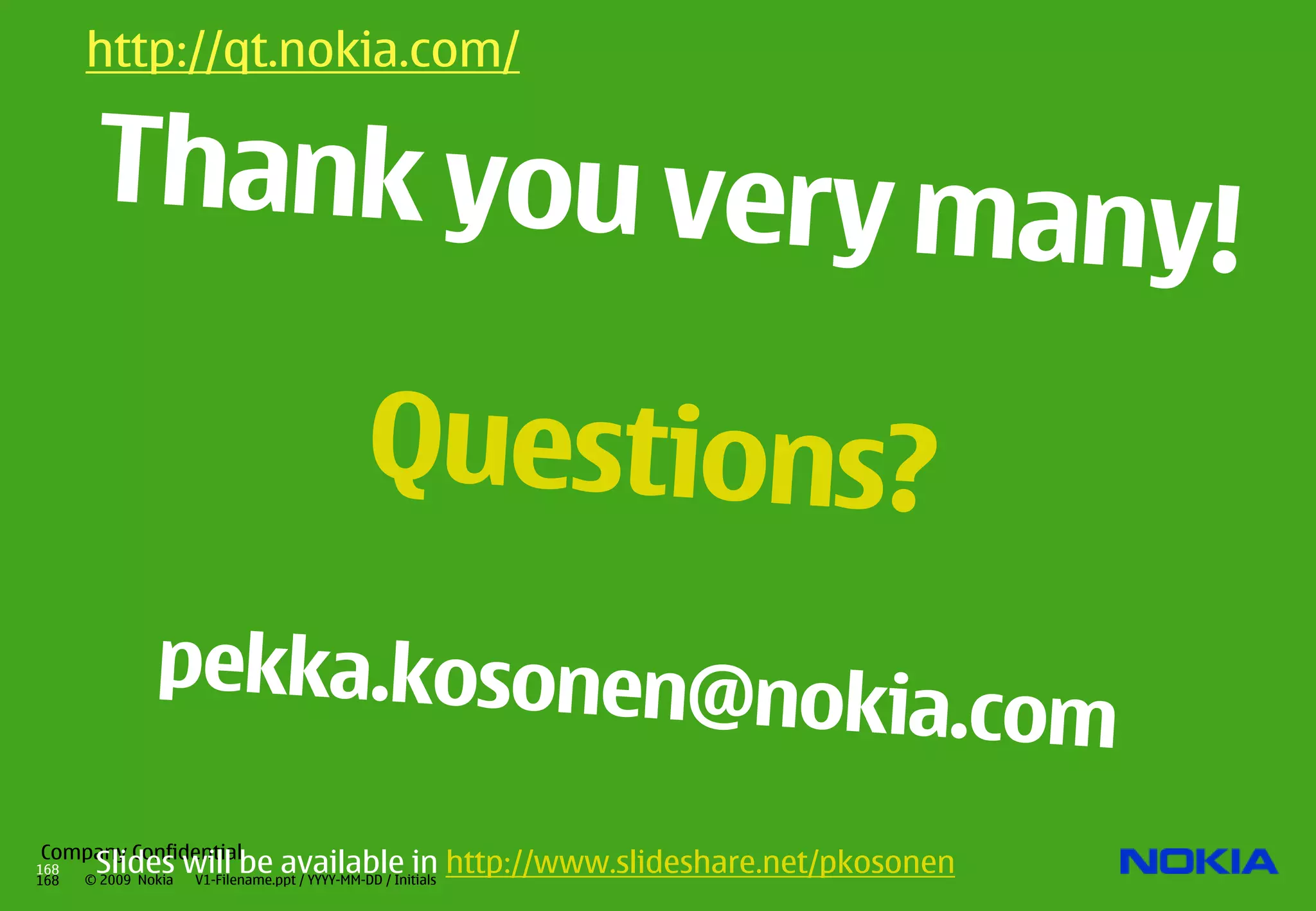 http://qt.nokia.com/                  http://qt.nokia.com/

       Thank you very ma
                                                                        ny!
                          Questions?
               pekka.kosonen@n
                                                         okia.com
Company Confidential
168
168
       Slides will be available in http://www.slideshare.net/pkosonen
      © 2009 Nokia
               V1-Filename.ppt / YYYY-MM-DD / Initials
 