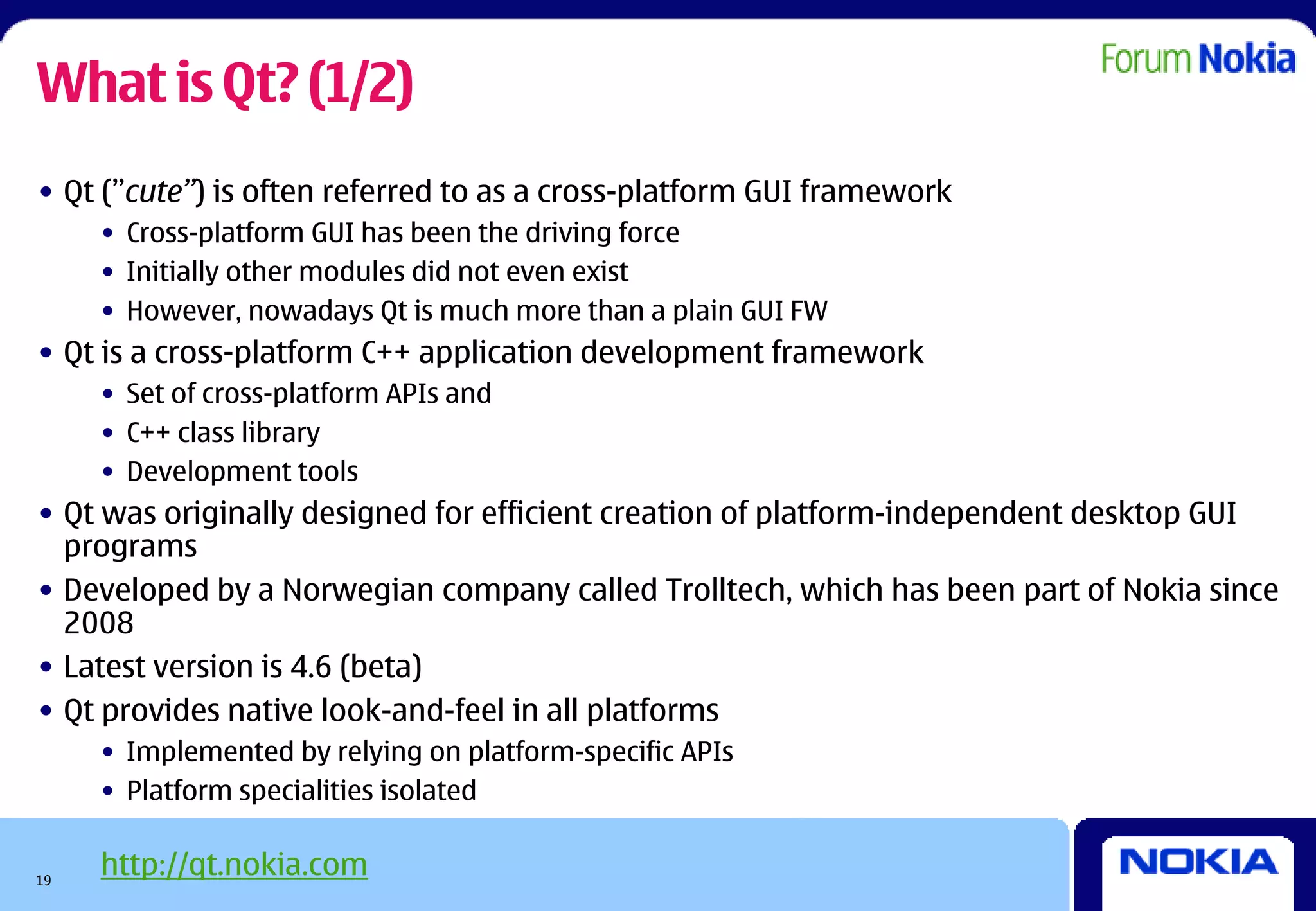 What is Qt? (1/2)
• Qt (”cute”) is often referred to as a cross-platform GUI framework
     • Cross-platform GUI has been the driving force
     • Initially other modules did not even exist
     • However, nowadays Qt is much more than a plain GUI FW
• Qt is a cross-platform C++ application development framework
     • Set of cross-platform APIs and
     • C++ class library
     • Development tools
• Qt was originally designed for efficient creation of platform-independent desktop GUI
  programs
• Developed by a Norwegian company called Trolltech, which has been part of Nokia since
  2008
• Latest version is 4.6 (beta)
• Qt provides native look-and-feel in all platforms
     • Implemented by relying on platform-specific APIs
     • Platform specialities isolated


19
     http://qt.nokia.com
 