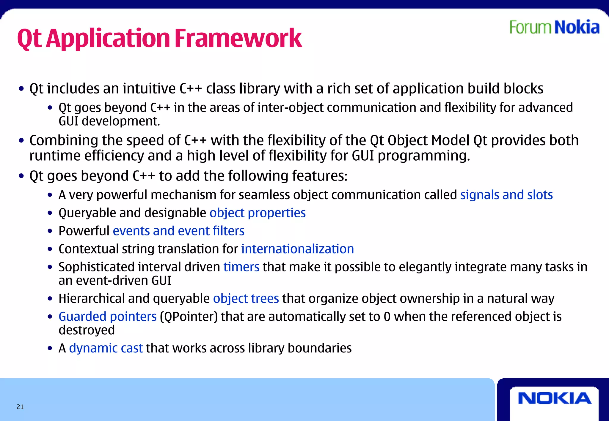 Qt Application Framework
• Qt includes an intuitive C++ class library with a rich set of application build blocks
     • Qt goes beyond C++ in the areas of inter-object communication and flexibility for advanced
       GUI development.
• Combining the speed of C++ with the flexibility of the Qt Object Model Qt provides both
  runtime efficiency and a high level of flexibility for GUI programming.
• Qt goes beyond C++ to add the following features:
     • A very powerful mechanism for seamless object communication called signals and slots
     • Queryable and designable object properties
     • Powerful events and event filters
     • Contextual string translation for internationalization
     • Sophisticated interval driven timers that make it possible to elegantly integrate many tasks in
       an event-driven GUI
     • Hierarchical and queryable object trees that organize object ownership in a natural way
     • Guarded pointers (QPointer) that are automatically set to 0 when the referenced object is
       destroyed
     • A dynamic cast that works across library boundaries



21
 
