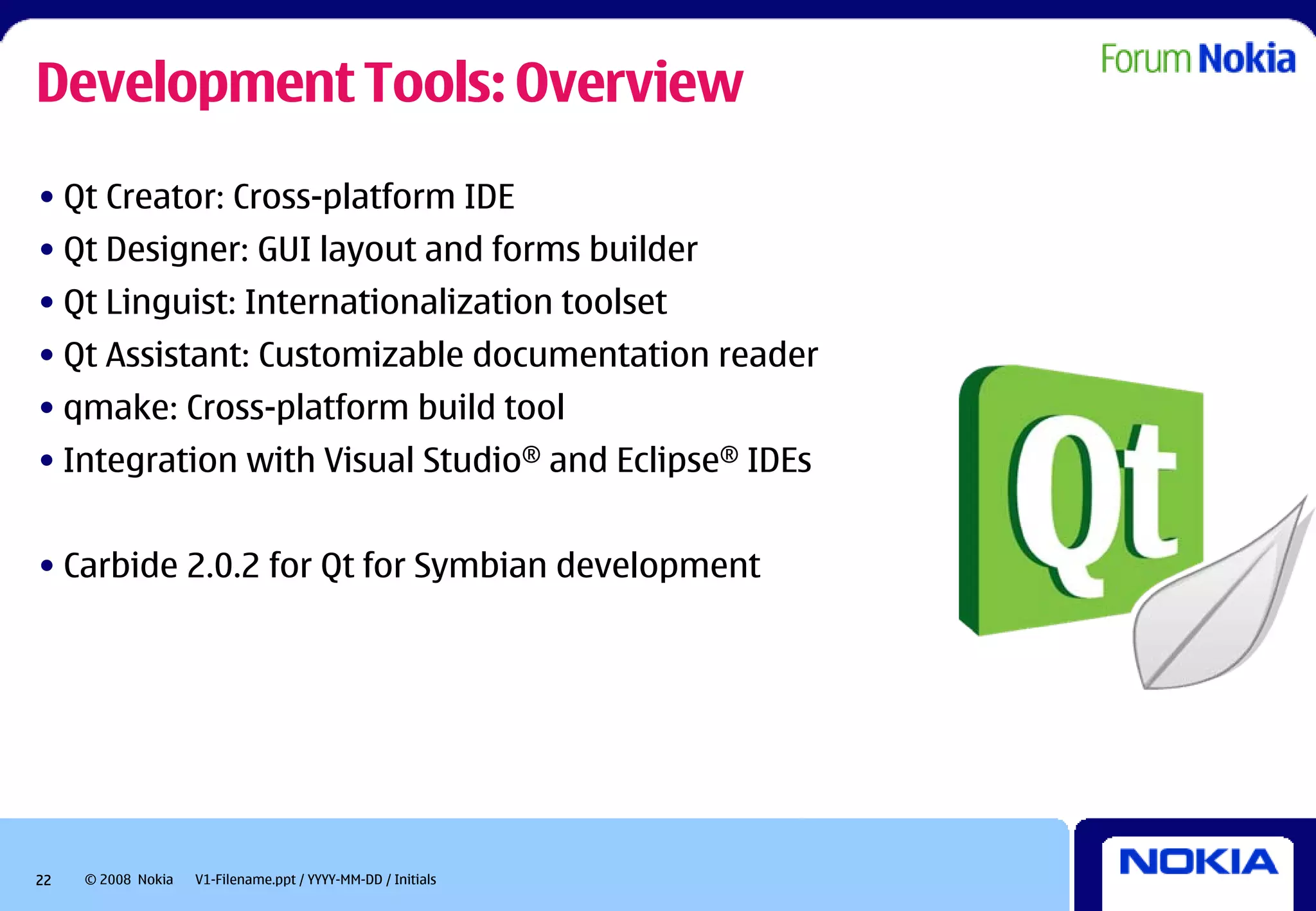 Development Tools: Overview
• Qt Creator: Cross-platform IDE
• Qt Designer: GUI layout and forms builder
• Qt Linguist: Internationalization toolset
• Qt Assistant: Customizable documentation reader
• qmake: Cross-platform build tool
• Integration with Visual Studio® and Eclipse® IDEs


• Carbide 2.0.2 for Qt for Symbian development




22   © 2008 Nokia   V1-Filename.ppt / YYYY-MM-DD / Initials
 