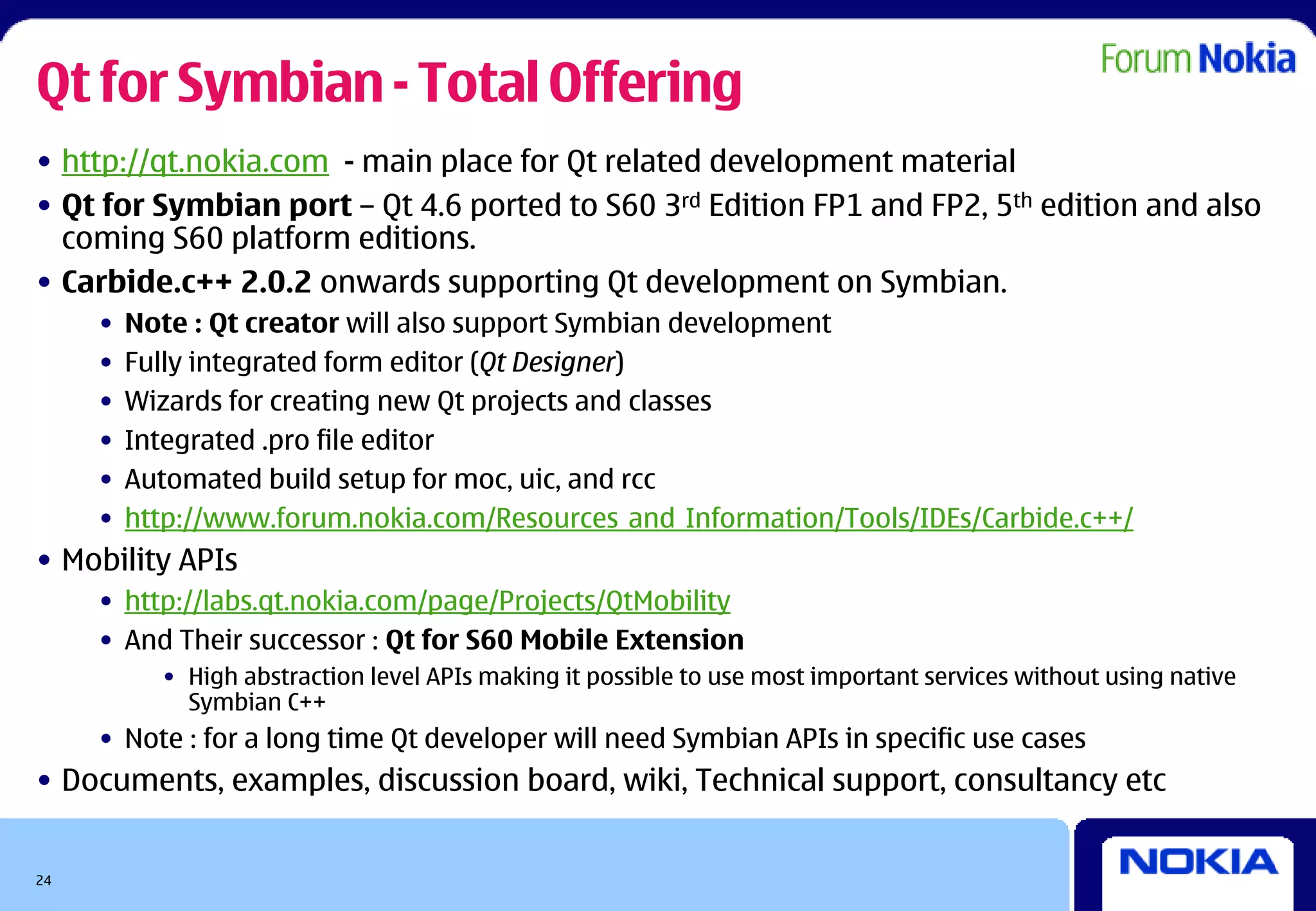 Qt for Symbian - Total Offering
• http://qt.nokia.com - main place for Qt related development material
• Qt for Symbian port – Qt 4.6 ported to S60 3rd Edition FP1 and FP2, 5th edition and also
  coming S60 platform editions.
• Carbide.c++ 2.0.2 onwards supporting Qt development on Symbian.
     •   Note : Qt creator will also support Symbian development
     •   Fully integrated form editor (Qt Designer)
     •   Wizards for creating new Qt projects and classes
     •   Integrated .pro file editor
     •   Automated build setup for moc, uic, and rcc
     •   http://www.forum.nokia.com/Resources_and_Information/Tools/IDEs/Carbide.c++/
• Mobility APIs
     • http://labs.qt.nokia.com/page/Projects/QtMobility
     • And Their successor : Qt for S60 Mobile Extension
           • High abstraction level APIs making it possible to use most important services without using native
             Symbian C++
     • Note : for a long time Qt developer will need Symbian APIs in specific use cases
• Documents, examples, discussion board, wiki, Technical support, consultancy etc


24
 