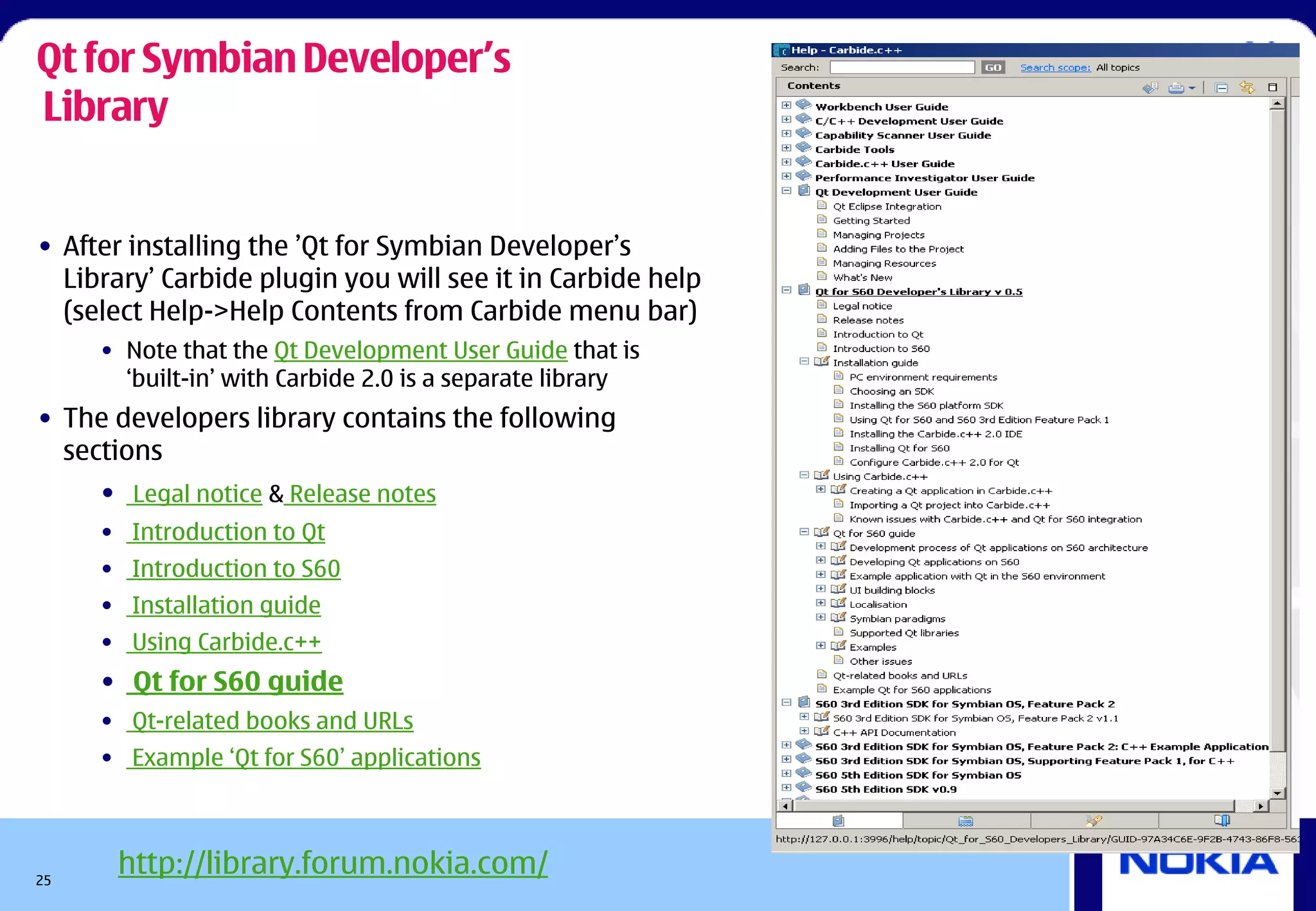 Qt for Symbian Developer’s
Library


• After installing the ’Qt for Symbian Developer’s
  Library’ Carbide plugin you will see it in Carbide help
  (select Help->Help Contents from Carbide menu bar)
     • Note that the Qt Development User Guide that is
       ‘built-in’ with Carbide 2.0 is a separate library
• The developers library contains the following
  sections
     • Legal notice & Release notes
     • Introduction to Qt
     • Introduction to S60
     • Installation guide
     • Using Carbide.c++
     • Qt for S60 guide
     • Qt-related books and URLs
     • Example ‘Qt for S60’ applications




25
      http://library.forum.nokia.com/
 