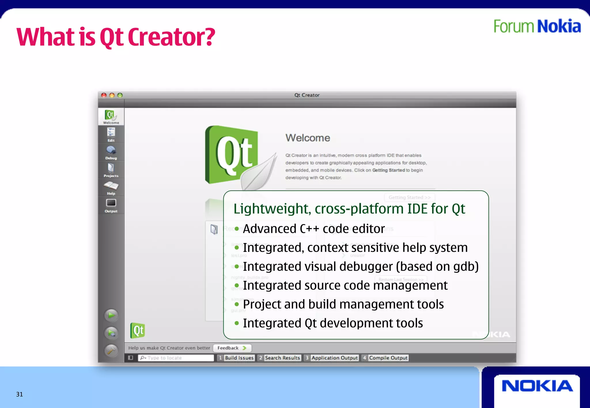 What is Qt Creator?




                      Lightweight, cross-platform IDE for Qt
                      • Advanced C++ code editor
                      • Integrated, context sensitive help system
                      • Integrated visual debugger (based on gdb)
                      • Integrated source code management
                      • Project and build management tools
                      • Integrated Qt development tools




31
 