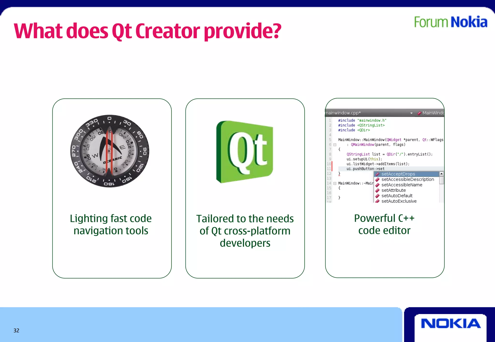 What does Qt Creator provide?




      Lighting fast code   Tailored to the needs   Powerful C++
       navigation tools     of Qt cross-platform    code editor
                                 developers




32
 