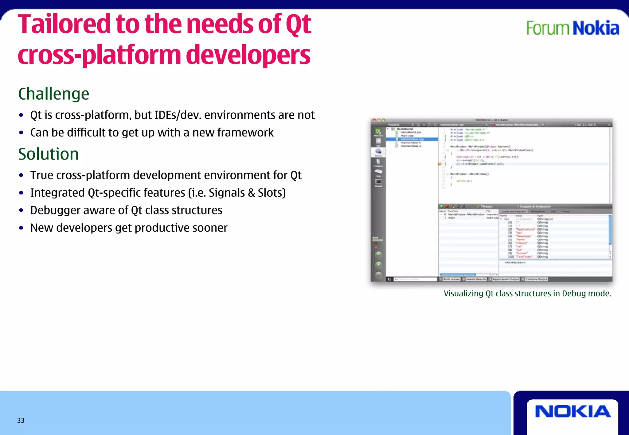 Tailored to the needs of Qt
cross-platform developers
Challenge
• Qt is cross-platform, but IDEs/dev. environments are not
• Can be difficult to get up with a new framework

Solution
• True cross-platform development environment for Qt
• Integrated Qt-specific features (i.e. Signals & Slots)
• Debugger aware of Qt class structures
• New developers get productive sooner




                                                             Visualizing Qt class structures in Debug mode.




33
 